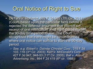 Oral Notice of Right to Sue
• DeTata v. Rollprint, 632 F.3d 962 (7th Cir. 2011)
  (Court, based upon the particular facts before it,
  rejected the defense argument that plaintiff‟s
  receipt of oral notification of its right to sue started
  the 90-day time period to sue. The Court
  recognized that there might be circumstances
  where oral notice can suffice to start the 90-day
  period.
   – See, e.g. Ebbert v. Daimler Chrysler Corp., 319 F.3d
     103, 116 (3rd Cir. 2003); Kerr v. McDonald’s Corp.,
     427 F.3d 947, 948-53 (11th Cir. 2005); Ball v. Abbott
     Advertising, Inc., 864 F.2d 419 (6th cir. 1988))
 