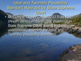 Iqbal and Twombly Plausibility
 Standard Rejected by State Supreme
                Court
• McCurry v. Chevy Chase, 233 P.3d 861
  (Wash. 2010)(en banc) (the Washington
  State Supreme Court, sitting en banc,
  unanimously rejected the Iqbal and
  Twombly plausibility standard)
 