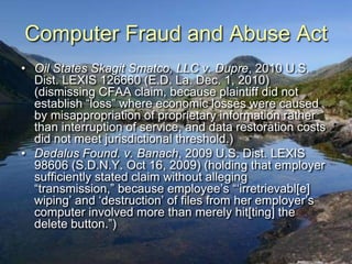 Computer Fraud and Abuse Act
• Oil States Skagit Smatco, LLC v. Dupre, 2010 U.S.
  Dist. LEXIS 126660 (E.D. La. Dec. 1, 2010)
  (dismissing CFAA claim, because plaintiff did not
  establish “loss” where economic losses were caused
  by misappropriation of proprietary information rather
  than interruption of service, and data restoration costs
  did not meet jurisdictional threshold.)
• Dedalus Found. v. Banach, 2009 U.S. Dist. LEXIS
  98606 (S.D.N.Y. Oct 16, 2009) (holding that employer
  sufficiently stated claim without alleging
  “transmission,” because employee‟s “„irretrievabl[e]
  wiping‟ and „destruction‟ of files from her employer‟s
  computer involved more than merely hit[ting] the
  delete button.”)
 