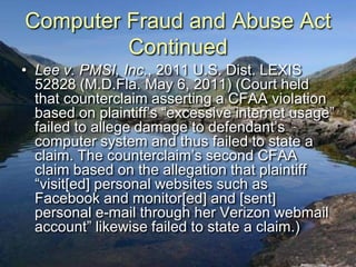 Computer Fraud and Abuse Act
         Continued
• Lee v. PMSI, Inc., 2011 U.S. Dist. LEXIS
  52828 (M.D.Fla. May 6, 2011) (Court held
  that counterclaim asserting a CFAA violation
  based on plaintiff‟s “excessive internet usage”
  failed to allege damage to defendant‟s
  computer system and thus failed to state a
  claim. The counterclaim‟s second CFAA
  claim based on the allegation that plaintiff
  “visit[ed] personal websites such as
  Facebook and monitor[ed] and [sent]
  personal e-mail through her Verizon webmail
  account” likewise failed to state a claim.)
 