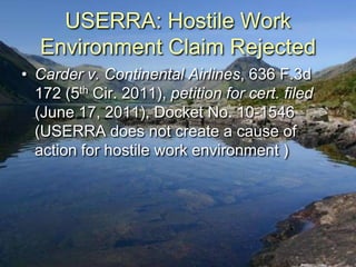 USERRA: Hostile Work
   Environment Claim Rejected
• Carder v. Continental Airlines, 636 F.3d
  172 (5th Cir. 2011), petition for cert. filed
  (June 17, 2011), Docket No. 10-1546
  (USERRA does not create a cause of
  action for hostile work environment )
 
