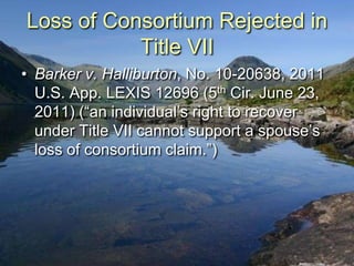 Loss of Consortium Rejected in
           Title VII
• Barker v. Halliburton, No. 10-20638, 2011
  U.S. App. LEXIS 12696 (5th Cir. June 23,
  2011) (“an individual‟s right to recover
  under Title VII cannot support a spouse‟s
  loss of consortium claim.”)
 