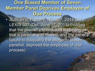 One Biased Member of Seven
Member Panel Deprives Employee of
          Due Process
• Sullivan v. Elsmere, No. 467, 2011 Del.
  LEXIS 307 (Del. June 17, 2011) (holding
  that the plaintiff‟s unrebutted testimony
  that a panelist was biased, and the panel‟s
  failure to disqualify the allegedly biased
  panelist, deprived the employee of due
  process)
 