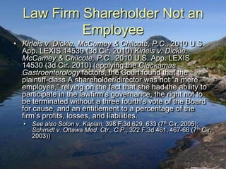 Law Firm Shareholder Not an
           Employee
• Kirleis v. Dickie, McCamey & Chilcote, P.C., 2010 U.S.
  App. LEXIS 14530 (3d Cir. 2010) Kirleis v. Dickie,
  McCamey & Chilcote, P.C., 2010 U.S. App. LEXIS
  14530 (3d Cir. 2010) (applying the Clackamas
  Gastroenterology factors, the Court found that the
  plaintiff-class A shareholder/director was not “a mere
  employee,” relying on the fact that she had the ability to
  participate in the lawfirm‟s governance, the right not to
  be terminated without a three fourth‟s vote of the Board
  for cause, and an entitlement to a percentage of the
  firm‟s profits, losses, and liabilities.
   • See also Solon v. Kaplan, 398 F.3d 629, 633 (7th Cir. 2005);
     Schmidt v. Ottawa Med. Ctr., C.P., 322 F.3d 461, 467-68 (7th Cir.
     2003))
 