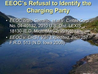 EEOC’s Refusal to Identify the
      Charging Party
• EEOC o/b/o Serrano, et al v. Cintas Corp.,
  No. 04-40132, 2010 U.S. Dist. LEXIS
  18130 (E.D. Mich. Mar. 2, 2010)
• EEOC v. CRST Van Expedited, Inc., 257
  F.R.D. 513 (N.D. Iowa 2008)
 