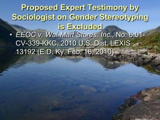 Proposed Expert Testimony by
Sociologist on Gender Stereotyping
            is Excluded
• EEOC v. Wal-Mart Stores, Inc., No. 6:01-
  CV-339-KKC, 2010 U.S. Dist. LEXIS
  13192 (E.D. Ky. Feb. 16, 2010)
 
