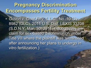Pregnancy Discrimination
Encompasses Fertility Treatment
• Govori v. Goat Fifty, L.L.C., No. 10 Civ.
  8982 (DLC), 2011 U.S. Dist. LEXIS 33708
  (S.D.N.Y. Mar. 30, 2011) (recognizing a
  claim for sex-based discrimination under
  Title VII where the plaintiff was terminated
  after announcing her plans to undergo in
  vitro fertilization.)
 