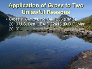 Application of Gross to Two
     Unlawful Reasons
• Cross v. Clough, No. 04-1253 (RMC),
  2010 U.S. Dist. LEXIS 22415 (D.D.C. Mar.
  2010).
 
