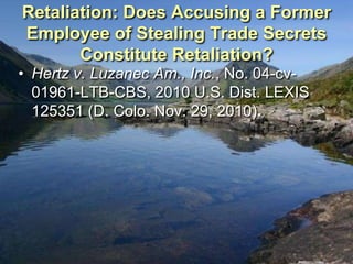 Retaliation: Does Accusing a Former
Employee of Stealing Trade Secrets
       Constitute Retaliation?
• Hertz v. Luzanec Am., Inc., No. 04-cv-
  01961-LTB-CBS, 2010 U.S. Dist. LEXIS
  125351 (D. Colo. Nov. 29, 2010).
 
