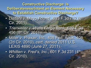 Constructive Discharge: Is
Deliberateness/Intent an Element Necessary
   to Establish Constructive Discharge?
• Lisdahl v. Mayo Found., 633 F.3d 712 (8th
  Cir. 2011).
• Trierweiler v. Wells Fargo Bank, 639 F.3d
  456 (8th Cir. 2011).
• Miller v. Praxair, Inc., 408 Fed. Appx. 408
  (2d Cir. 2010), cert. denied 2011 U.S.
  LEXIS 4890 (June 27, 2011).
• Whitten v. Fred’s, Inc., 601 F.3d 231 (4th
  Cir. 2010).
 