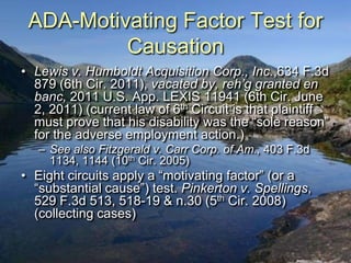 ADA-Motivating Factor Test for
          Causation
• Lewis v. Humboldt Acquisition Corp., Inc.,634 F.3d
  879 (6th Cir. 2011), vacated by, reh’g granted en
  banc, 2011 U.S. App. LEXIS 11941 (6th Cir. June
  2, 2011) (current law of 6th Circuit is that plaintiff
  must prove that his disability was the “sole reason”
  for the adverse employment action.)
   – See also Fitzgerald v. Carr Corp. of Am., 403 F.3d
     1134, 1144 (10th Cir. 2005)
• Eight circuits apply a “motivating factor” (or a
  “substantial cause”) test. Pinkerton v. Spellings,
  529 F.3d 513, 518-19 & n.30 (5th Cir. 2008)
  (collecting cases)
 