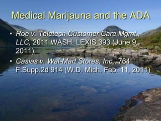 Medical Marijauna and the ADA
• Roe v. Teletech Customer Care Mgmt.,
  LLC, 2011 WASH. LEXIS 393 (June 9,
  2011)
• Casias v. Wal-Mart Stores, Inc., 764
  F.Supp.2d 914 (W.D. Mich. Feb. 11, 2011)
 