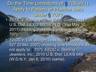Do the Time Limitations of 706(e)(1)
   Apply to Pattern or Practice Suits
             Under 707?
• EEOC v. Kaplan Higher Educ. Corp., 2011
  U.S. Dist. LEXIS 50035 (N.D. Ohio May 10,
  2011) (Holding that time limitations apply to
  707).
• EEOC v. L.A. Weight Loss, 509 F.Supp. 2d
  527 (D.Md. 2007) (Holding time limitations do
  not apply to 707); EEOC v. Sterling
  Jewelers, Inc., 2010 U.S. Dist. LEXIS 649
  (W.D.N.Y. Jan 6, 2010) (same).
 
