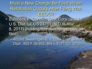 Must a New Charge Be Filed When
  Retaliation Occurs After Filing With
                EEOC?
• Edlebeck v. Trondent Dev. Corp., 2011
  U.S. Dist. LEXIS 24711 (N.D.Ill. Mar.
  8, 2011) (holding no new charge need be
  filed);
  – Accord Swearnigen-El v. Cook Cnty. Sheriff’s
    Dept., 602 F.3d 852, 864 n.9 (7th Cir. 2010)
 