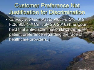 Customer Preference Not
 Justification for Discrimination
• Chaney v. Plainfield Healthcare Ctr., 612
  F.3d 908 (7th Cir. July 20, 2010) (the Court
  held that anti-discrimination laws trump
  patient preference regarding the race of
  healthcare providers.)
 