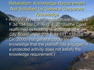 Retaliation: Knowledge Requirement
 Not Satisfied by General Corporate
               Knowledge
• Henry v. Wyeth Pharmaceuticals, Inc., 616
  F.3d 134 (2d Cir. Aug. 4, 2010) (the Court
  reaffirmed its holding in Gordon v. N.Y.
  City Board of Ed. 232 F.3d 111, 116 (2d
  Cir. 2000) that general corporate
  knowledge that the plaintiff has engaged in
  a protected activity does not satisfy the
  knowledge requirement.)
 