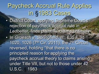 Paycheck Accrual Rule Applies
      in 1983 Cases
• District Court, applying Supreme Court‟s
  rejection of paycheck accrual rule in
  Ledbetter, finds plaintiffs‟ claims untimely
• In Groesch v. Springfield, Ill., 635 F.3d
  1020, 1026 (7th Cir. 2011), the 7th Circuit
  reversed, holding “that there is no
  principled reason for applying the
  paycheck accrual theory to claims arising
  under Title VII, but not to those under 42
  U.S.C. 1983
 