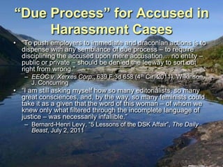 “Due Process” for Accused in
     Harassment Cases
• “To push employers to immediate and draconian actions is to
  dispense with any semblance of due process – to require
  disciplining the accused upon mere accusation… no entity –
  public or private – should be denied the leeway to sort out
  right from wrong.”
   – EEOC v. Xerxes Corp., 639 F.3d 658 (4th Cir. 2011), Wilkinson,
     J. Concurring
• “I am still asking myself how so many editorialists, so many
  great consciences, and, by the way, so many feminists could
  take it as a given that the word of this woman – of whom we
  knew only what filtered through the incomplete language of
  justice – was necessarily infallible.”
   – Bernard-Henri Levy, “5 Lessons of the DSK Affair”, The Daily
     Beast, July 2, 2011
 