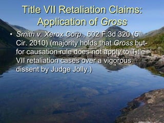 Title VII Retaliation Claims:
       Application of Gross
• Smith v. Xerox Corp., 602 F.3d 320 (5th
  Cir. 2010) (majority holds that Gross but-
  for causation rule does not apply to Title
  VII retaliation cases over a vigorous
  dissent by Judge Jolly.)
 