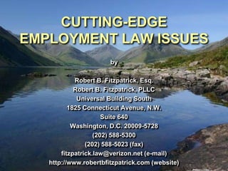 CUTTING-EDGE
EMPLOYMENT LAW ISSUES
                       by

            Robert B. Fitzpatrick, Esq.
            Robert B. Fitzpatrick, PLLC
             Universal Building South
          1825 Connecticut Avenue, N.W.
                      Suite 640
           Washington, D.C. 20009-5728
                   (202) 588-5300
                (202) 588-5023 (fax)
       fitzpatrick.law@verizon.net (e-mail)
   http://www.robertbfitzpatrick.com (website)
 