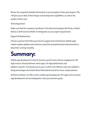 Review the company’s detailed information to see examples of their past projects. This
will give you an idea of their design and development capabilities, as well as the
quality of their work.
Technology Stack:
Make sure that the company is proficient in the latest technologies like Flutter or React
Native or Swift and even Kotlin. It all depends on your project requirements.
Support & Maintenance:
Choose a partner that offers post-launch support and maintenance. Mobile apps
require regular updates and continuous bug fixes and performance improvements to
keep them running smoothly.
Summary:
Mobile app development is key for business growth and customer engagement with
high revenue. Choose between native apps for high performance and
platform-specific. If choosing hybrid apps it will be cost-effective and cross-platform.
Using technologies like Flutter/ React Native/Swift and AI for future-ready solutions.
At Nevina Infotech, we offer custom mobile app development. The agile and innovative
app development services designed to meet your business goals.
 