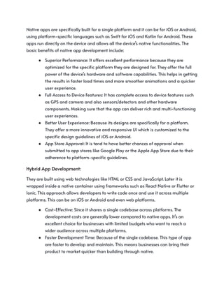 Native apps are specifically built for a single platform and it can be for iOS or Android,
using platform-specific languages such as Swift for iOS and Kotlin for Android. These
apps run directly on the device and allows all the device’s native functionalities. The
basic benefits of native app development include:
●​ Superior Performance: It offers excellent performance because they are
optimized for the specific platform they are designed for. They offer the full
power of the device’s hardware and software capabilities. This helps in getting
the results in faster load times and more smoother animations and a quicker
user experience.
●​ Full Access to Device Features: It has complete access to device features such
as GPS and camera and also sensors/detectors and other hardware
components. Making sure that the app can deliver rich and multi-functioning
user experiences.
●​ Better User Experience: Because its designs are specifically for a platform.
They offer a more innovative and responsive UI which is customized to the
specific design guidelines of iOS or Android.
●​ App Store Approval: It is tend to have better chances of approval when
submitted to app stores like Google Play or the Apple App Store due to their
adherence to platform-specific guidelines.
Hybrid App Development:
They are built using web technologies like HTML or CSS and JavaScript. Later it is
wrapped inside a native container using frameworks such as React Native or Flutter or
Ionic. This approach allows developers to write code once and use it across multiple
platforms. This can be on iOS or Android and even web platforms.
●​ Cost-Effective: Since it shares a single codebase across platforms. The
development costs are generally lower compared to native apps. It’s an
excellent choice for businesses with limited budgets who want to reach a
wider audience across multiple platforms.
●​ Faster Development Time: Because of the single codebase. This type of app
are faster to develop and maintain. This means businesses can bring their
product to market quicker than building through native.
 