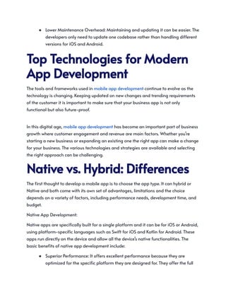 ●​ Lower Maintenance Overhead: Maintaining and updating it can be easier. The
developers only need to update one codebase rather than handling different
versions for iOS and Android.
TopTechnologiesforModern
AppDevelopment
The tools and frameworks used in mobile app development continue to evolve as the
technology is changing. Keeping updated on new changes and trending requirements
of the customer it is important to make sure that your business app is not only
functional but also future-proof. ​
In this digital age, mobile app development has become an important part of business
growth where customer engagement and revenue are main factors. Whether you’re
starting a new business or expanding an existing one the right app can make a change
for your business. The various technologies and strategies are available and selecting
the right approach can be challenging.
Nativevs.Hybrid:Differences
The first thought to develop a mobile app is to choose the app type. It can hybrid or
Native and both come with its own set of advantages, limitations and the choice
depends on a variety of factors, including performance needs, development time, and
budget.
Native App Development:
Native apps are specifically built for a single platform and it can be for iOS or Android,
using platform-specific languages such as Swift for iOS and Kotlin for Android. These
apps run directly on the device and allow all the device’s native functionalities. The
basic benefits of native app development include:
●​ Superior Performance: It offers excellent performance because they are
optimized for the specific platform they are designed for. They offer the full
 