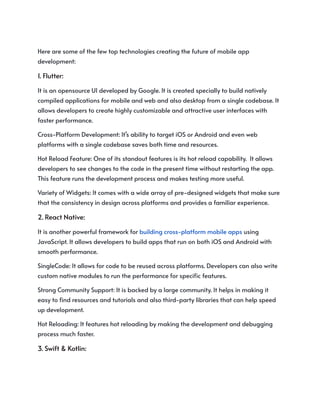 Here are some of the few top technologies creating the future of mobile app
development:
1. Flutter:
It is an opensource UI developed by Google. It is created specially to build natively
compiled applications for mobile and web and also desktop from a single codebase. It
allows developers to create highly customizable and attractive user interfaces with
faster performance.
Cross-Platform Development: It’s ability to target iOS or Android and even web
platforms with a single codebase saves both time and resources.
Hot Reload Feature: One of its standout features is its hot reload capability. It allows
developers to see changes to the code in the present time without restarting the app.
This feature runs the development process and makes testing more useful.
Variety of Widgets: It comes with a wide array of pre-designed widgets that make sure
that the consistency in design across platforms and provides a familiar experience.
2. React Native:
It is another powerful framework for building cross-platform mobile apps using
JavaScript. It allows developers to build apps that run on both iOS and Android with
smooth performance.
SingleCode: It allows for code to be reused across platforms. Developers can also write
custom native modules to run the performance for specific features.
Strong Community Support: It is backed by a large community. It helps in making it
easy to find resources and tutorials and also third-party libraries that can help speed
up development.
Hot Reloading: It features hot reloading by making the development and debugging
process much faster.
3. Swift & Kotlin:
 