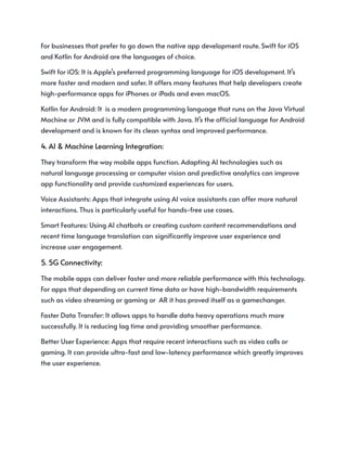 For businesses that prefer to go down the native app development route. Swift for iOS
and Kotlin for Android are the languages of choice.
Swift for iOS: It is Apple’s preferred programming language for iOS development. It’s
more faster and modern and safer. It offers many features that help developers create
high-performance apps for iPhones or iPads and even macOS.
Kotlin for Android: It is a modern programming language that runs on the Java Virtual
Machine or JVM and is fully compatible with Java. It’s the official language for Android
development and is known for its clean syntax and improved performance.
4. AI & Machine Learning Integration:
They transform the way mobile apps function. Adapting AI technologies such as
natural language processing or computer vision and predictive analytics can improve
app functionality and provide customized experiences for users.
Voice Assistants: Apps that integrate using AI voice assistants can offer more natural
interactions. Thus is particularly useful for hands-free use cases.
Smart Features: Using AI chatbots or creating custom content recommendations and
recent time language translation can significantly improve user experience and
increase user engagement.
5. 5G Connectivity:
The mobile apps can deliver faster and more reliable performance with this technology.
For apps that depending on current time data or have high-bandwidth requirements
such as video streaming or gaming or AR it has proved itself as a gamechanger.
Faster Data Transfer: It allows apps to handle data heavy operations much more
successfully. It is reducing lag time and providing smoother performance.
Better User Experience: Apps that require recent interactions such as video calls or
gaming. It can provide ultra-fast and low-latency performance which greatly improves
the user experience.
 