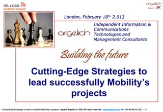 Cutting-Edge Strategies to lead successfully Mobility’s projects . Agustín Argelich © 2013 All rights reserved. aac@argelich.com Tel. +34 93 415 12 35 - 1 -
Member of
Cutting-Edge Strategies to
lead successfully Mobility’s
projects
Independent Information &
Communications
Technologies and
Management Consultants
London, February 18th 2.013
Foto Estrategia
Building the future
 