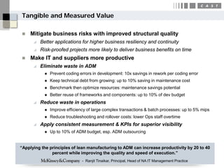 Tangible and Measured Value

   Mitigate business risks with improved structural quality
         Better applications for higher business resiliency and continuity
         Risk-proofed projects more likely to deliver business benefits on time
   Make IT and suppliers more productive
         Eliminate waste in ADM
              Prevent coding errors in development: 10x savings in rework per coding error
              Keep technical debt from growing: up to 10% saving in maintenance cost
              Benchmark then optimize resources: maintenance savings potential
              Better reuse of frameworks and components: up to 10% of dev budget
         Reduce waste in operations
              Improve efficiency of large complex transactions & batch processes: up to 5% mips
              Reduce troubleshooting and rollover costs: lower Ops staff overtime
         Apply consistent measurement & KPIs for superior visibility
              Up to 10% of ADM budget, esp. ADM outsourcing


“Applying the principles of lean manufacturing to ADM can increase productivity by 20 to 40
               percent while improving the quality and speed of execution.”
                               - Ranjit Tinaikar, Principal, Head of NA IT Management Practice
 