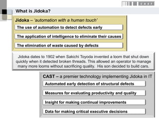 What is Jidoka?

Jidoka – ‘automation with a human touch’
The use of automation to detect defects early

The application of intelligence to eliminate their causes

The elimination of waste caused by defects

 Jidoka dates to 1902 when Sakichi Toyoda invented a loom that shut down
quickly when it detected broken threads. This allowed an operator to manage
 many more looms without sacrificing quality. His son decided to build cars.

               CAST – a premier technology implementing Jidoka in IT
                Automated early detection of structural defects

                Measures for evaluating productivity and quality

                Insight for making continual improvements

                Data for making critical executive decisions
 