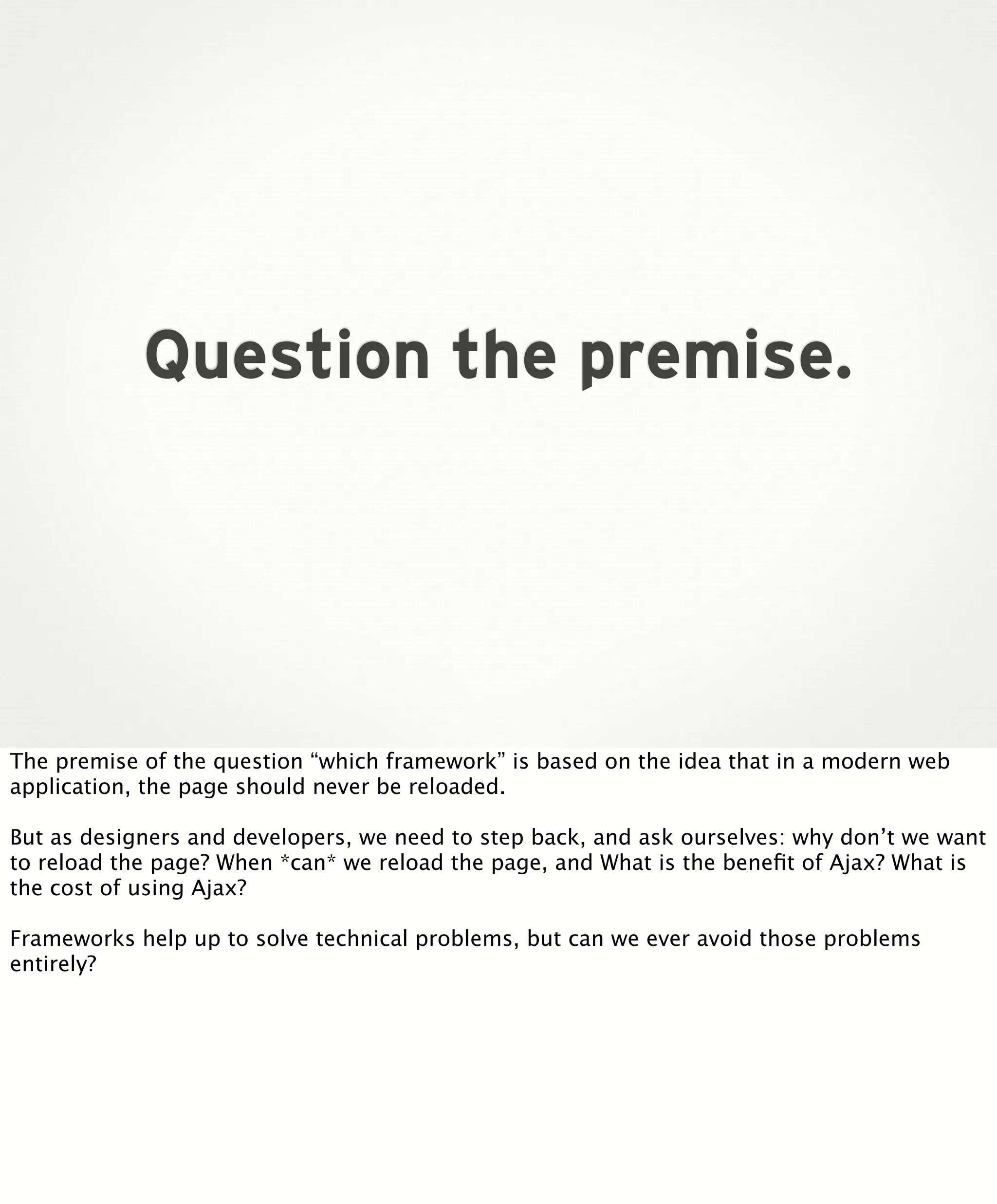 Question the premise.

The premise of the question “which framework” is based on the idea that in a modern web
application, the page should never be reloaded.
But as designers and developers, we need to step back, and ask ourselves: why don’t we want
to reload the page? When *can* we reload the page, and What is the beneﬁt of Ajax? What is
the cost of using Ajax?
Frameworks help up to solve technical problems, but can we ever avoid those problems
entirely?

 
