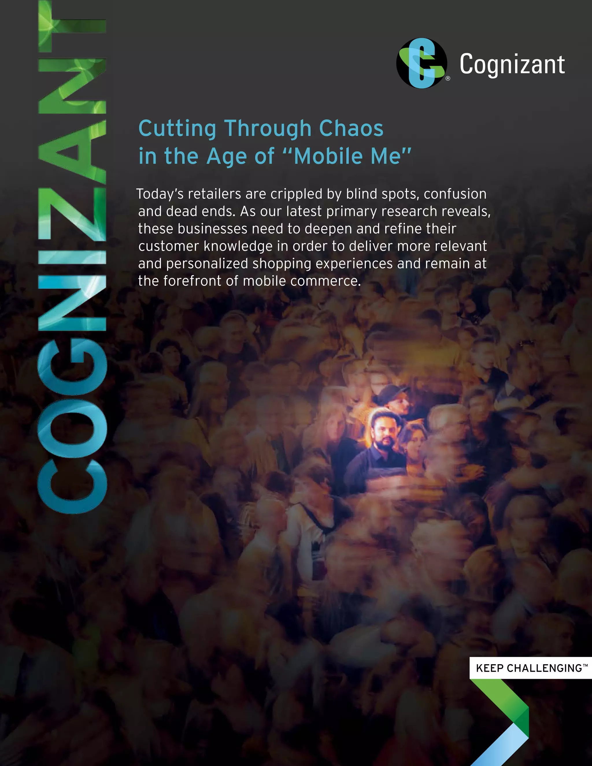 Cutting Through Chaos
in the Age of “Mobile Me”
Today’s retailers are crippled by blind spots, confusion
and dead ends. As our latest primary research reveals,
these businesses need to deepen and refine their
customer knowledge in order to deliver more relevant
and personalized shopping experiences and remain at
the forefront of mobile commerce.
 