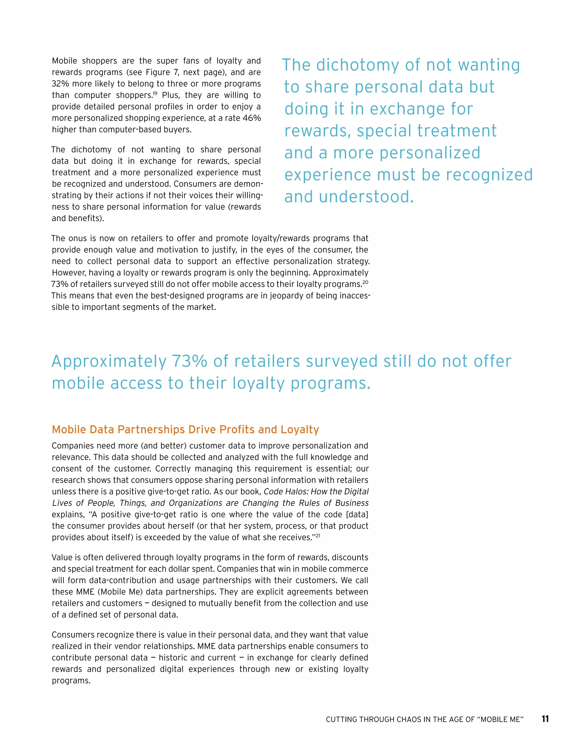 CUTTING THROUGH CHAOS IN THE AGE OF “MOBILE ME” 11
Mobile shoppers are the super fans of loyalty and
rewards programs (see Figure 7, next page), and are
32% more likely to belong to three or more programs
than computer shoppers.19
Plus, they are willing to
provide detailed personal profiles in order to enjoy a
more personalized shopping experience, at a rate 46%
higher than computer-based buyers.
The dichotomy of not wanting to share personal
data but doing it in exchange for rewards, special
treatment and a more personalized experience must
be recognized and understood. Consumers are demon-
strating by their actions if not their voices their willing-
ness to share personal information for value (rewards
and benefits).
The onus is now on retailers to offer and promote loyalty/rewards programs that
provide enough value and motivation to justify, in the eyes of the consumer, the
need to collect personal data to support an effective personalization strategy.
However, having a loyalty or rewards program is only the beginning. Approximately
73% of retailers surveyed still do not offer mobile access to their loyalty programs.20
This means that even the best-designed programs are in jeopardy of being inacces-
sible to important segments of the market.
Mobile Data Partnerships Drive Profits and Loyalty
Companies need more (and better) customer data to improve personalization and
relevance. This data should be collected and analyzed with the full knowledge and
consent of the customer. Correctly managing this requirement is essential; our
research shows that consumers oppose sharing personal information with retailers
unless there is a positive give-to-get ratio. As our book, Code Halos: How the Digital
Lives of People, Things, and Organizations are Changing the Rules of Business
explains, “A positive give-to-get ratio is one where the value of the code [data]
the consumer provides about herself (or that her system, process, or that product
provides about itself) is exceeded by the value of what she receives.”21
Value is often delivered through loyalty programs in the form of rewards, discounts
and special treatment for each dollar spent. Companies that win in mobile commerce
will form data-contribution and usage partnerships with their customers. We call
these MME (Mobile Me) data partnerships. They are explicit agreements between
retailers and customers — designed to mutually benefit from the collection and use
of a defined set of personal data.
Consumers recognize there is value in their personal data, and they want that value
realized in their vendor relationships. MME data partnerships enable consumers to
contribute personal data — historic and current — in exchange for clearly defined
rewards and personalized digital experiences through new or existing loyalty
programs.
The dichotomy of not wanting
to share personal data but
doing it in exchange for
rewards, special treatment
and a more personalized
experience must be recognized
and understood.
Approximately 73% of retailers surveyed still do not offer
mobile access to their loyalty programs.
 