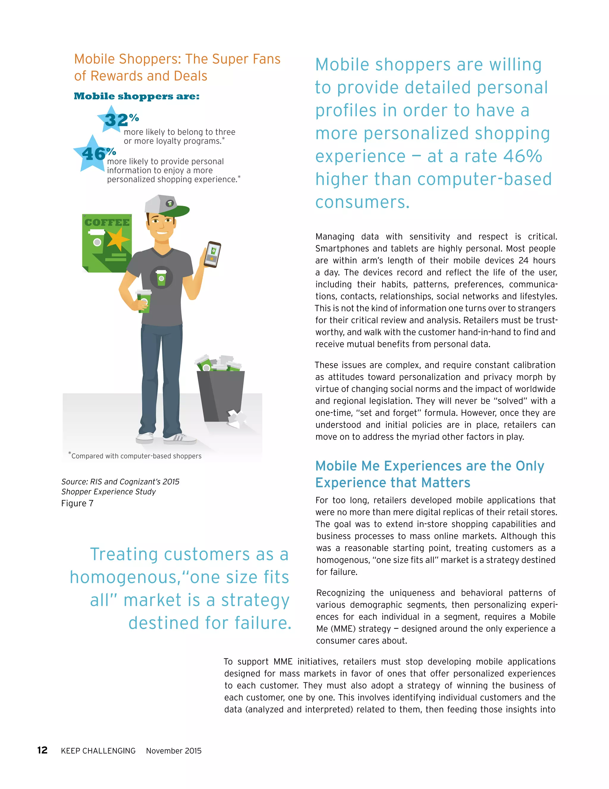 12 KEEP CHALLENGING November 2015
Managing data with sensitivity and respect is critical.
Smartphones and tablets are highly personal. Most people
are within arm’s length of their mobile devices 24 hours
a day. The devices record and reflect the life of the user,
including their habits, patterns, preferences, communica-
tions, contacts, relationships, social networks and lifestyles.
This is not the kind of information one turns over to strangers
for their critical review and analysis. Retailers must be trust-
worthy, and walk with the customer hand-in-hand to find and
receive mutual benefits from personal data.
These issues are complex, and require constant calibration
as attitudes toward personalization and privacy morph by
virtue of changing social norms and the impact of worldwide
and regional legislation. They will never be “solved” with a
one-time, “set and forget” formula. However, once they are
understood and initial policies are in place, retailers can
move on to address the myriad other factors in play.
Mobile Me Experiences are the Only
Experience that Matters
For too long, retailers developed mobile applications that
were no more than mere digital replicas of their retail stores.
The goal was to extend in-store shopping capabilities and
business processes to mass online markets. Although this
was a reasonable starting point, treating customers as a
homogenous, “one size fits all” market is a strategy destined
for failure.
Recognizing the uniqueness and behavioral patterns of
various demographic segments, then personalizing experi-
ences for each individual in a segment, requires a Mobile
Me (MME) strategy — designed around the only experience a
consumer cares about.
To support MME initiatives, retailers must stop developing mobile applications
designed for mass markets in favor of ones that offer personalized experiences
to each customer. They must also adopt a strategy of winning the business of
each customer, one by one. This involves identifying individual customers and the
data (analyzed and interpreted) related to them, then feeding those insights into
Mobile shoppers are willing
to provide detailed personal
profiles in order to have a
more personalized shopping
experience — at a rate 46%
higher than computer-based
consumers.
Treating customers as a
homogenous,“one size fits
all” market is a strategy
destined for failure.
Source: RIS and Cognizant’s 2015
Shopper Experience Study
Figure 7
more likely to belong to three
or more loyalty programs.*
32%
more likely to provide personal
information to enjoy a more
personalized shopping experience.*
46%
COFFEE
Mobile shoppers are:
*Compared with computer-based shoppers
Mobile Shoppers: The Super Fans
of Rewards and Deals
 