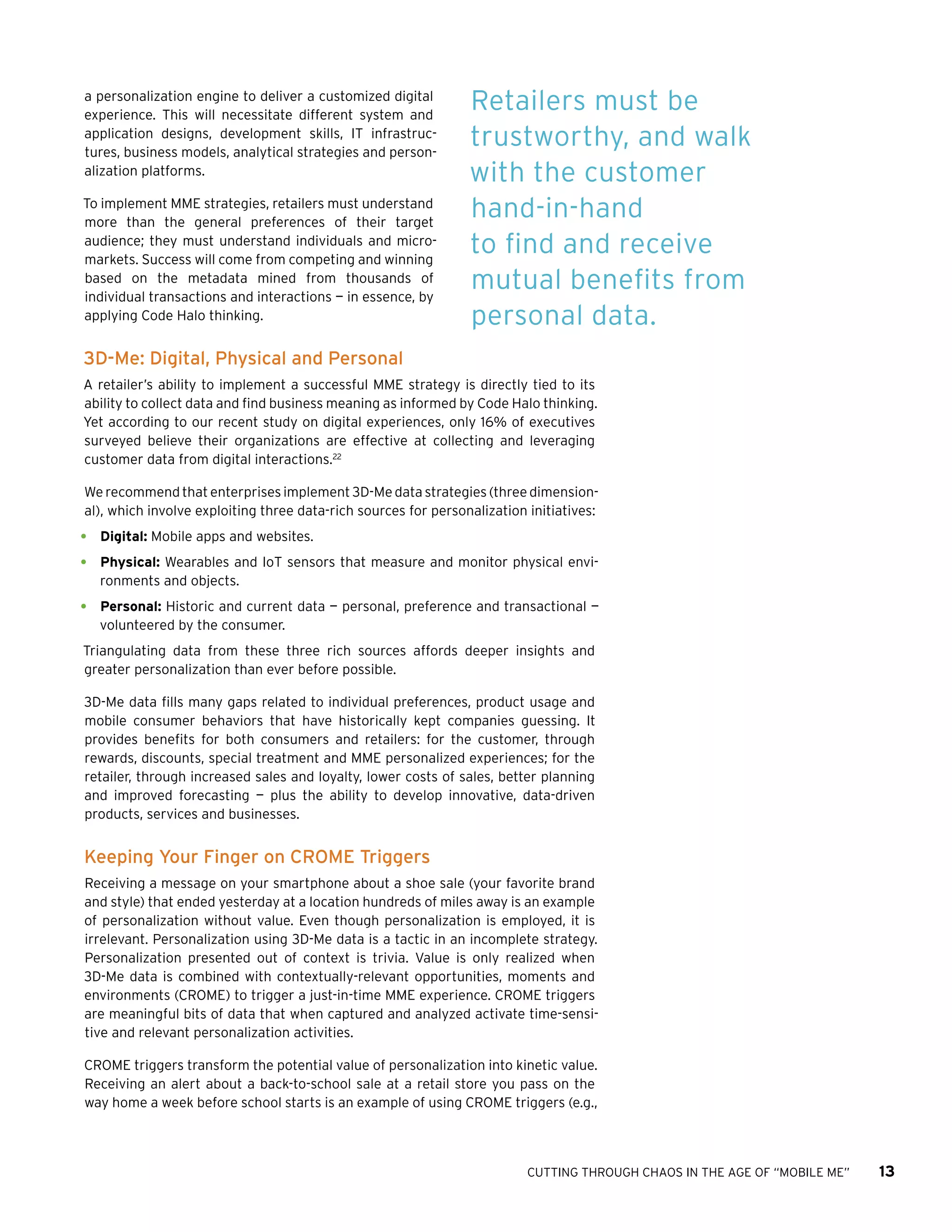 CUTTING THROUGH CHAOS IN THE AGE OF “MOBILE ME” 13
a personalization engine to deliver a customized digital
experience. This will necessitate different system and
application designs, development skills, IT infrastruc-
tures, business models, analytical strategies and person-
alization platforms.
To implement MME strategies, retailers must understand
more than the general preferences of their target
audience; they must understand individuals and micro-
markets. Success will come from competing and winning
based on the metadata mined from thousands of
individual transactions and interactions — in essence, by
applying Code Halo thinking.
3D-Me: Digital, Physical and Personal
A retailer’s ability to implement a successful MME strategy is directly tied to its
ability to collect data and find business meaning as informed by Code Halo thinking.
Yet according to our recent study on digital experiences, only 16% of executives
surveyed believe their organizations are effective at collecting and leveraging
customer data from digital interactions.22
We recommend that enterprises implement 3D-Me data strategies (three dimension-
al), which involve exploiting three data-rich sources for personalization initiatives:
•	 Digital: Mobile apps and websites.
•	 Physical: Wearables and IoT sensors that measure and monitor physical envi-
ronments and objects.
•	 Personal: Historic and current data — personal, preference and transactional —
volunteered by the consumer.
Triangulating data from these three rich sources affords deeper insights and
greater personalization than ever before possible.
3D-Me data fills many gaps related to individual preferences, product usage and
mobile consumer behaviors that have historically kept companies guessing. It
provides benefits for both consumers and retailers: for the customer, through
rewards, discounts, special treatment and MME personalized experiences; for the
retailer, through increased sales and loyalty, lower costs of sales, better planning
and improved forecasting — plus the ability to develop innovative, data-driven
products, services and businesses.
Keeping Your Finger on CROME Triggers
Receiving a message on your smartphone about a shoe sale (your favorite brand
and style) that ended yesterday at a location hundreds of miles away is an example
of personalization without value. Even though personalization is employed, it is
irrelevant. Personalization using 3D-Me data is a tactic in an incomplete strategy.
Personalization presented out of context is trivia. Value is only realized when
3D-Me data is combined with contextually-relevant opportunities, moments and
environments (CROME) to trigger a just-in-time MME experience. CROME triggers
are meaningful bits of data that when captured and analyzed activate time-sensi-
tive and relevant personalization activities.
CROME triggers transform the potential value of personalization into kinetic value.
Receiving an alert about a back-to-school sale at a retail store you pass on the
way home a week before school starts is an example of using CROME triggers (e.g.,
Retailers must be
trustworthy, and walk
with the customer
hand-in-hand
to find and receive
mutual benefits from
personal data.
 