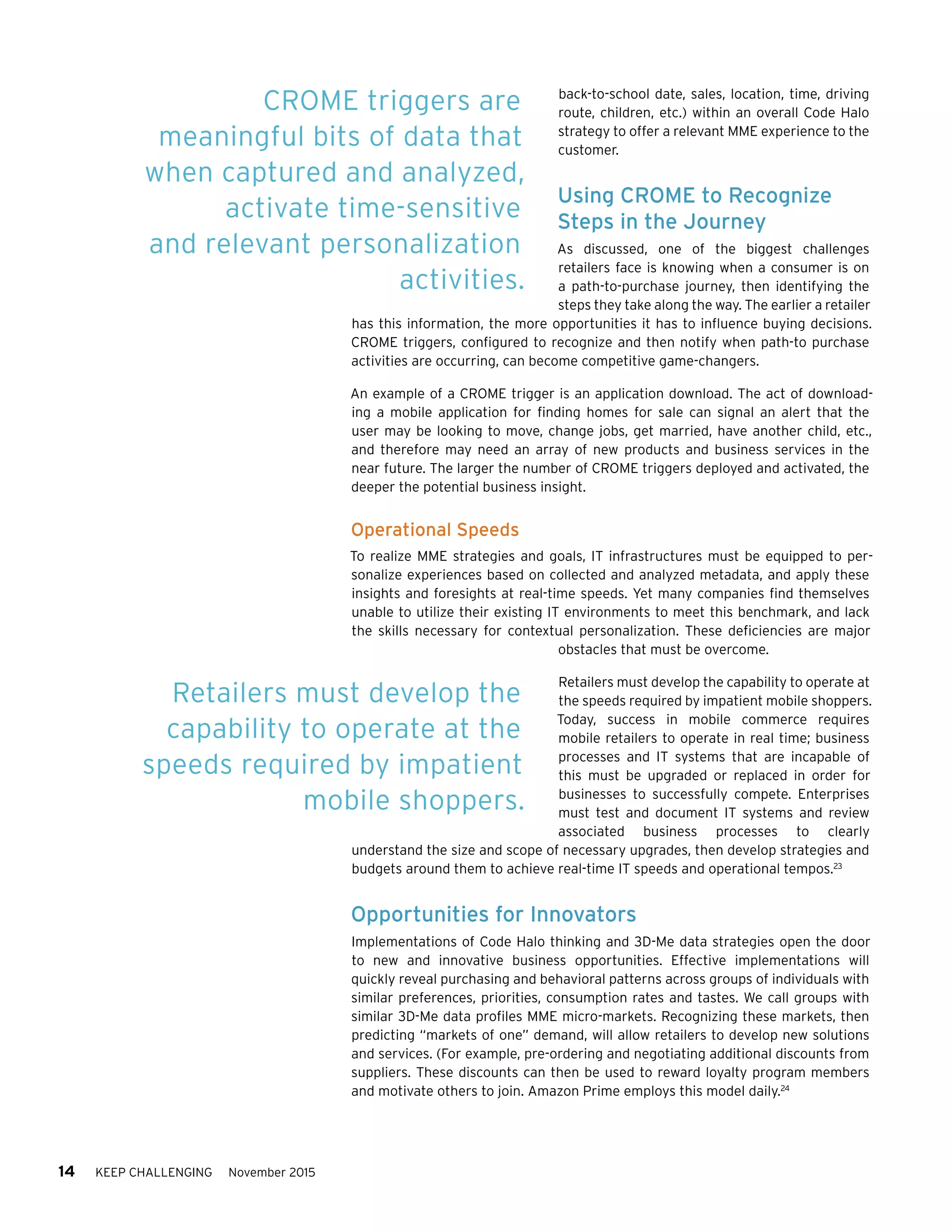 14 KEEP CHALLENGING November 2015
back-to-school date, sales, location, time, driving
route, children, etc.) within an overall Code Halo
strategy to offer a relevant MME experience to the
customer.
Using CROME to Recognize
Steps in the Journey
As discussed, one of the biggest challenges
retailers face is knowing when a consumer is on
a path-to-purchase journey, then identifying the
steps they take along the way. The earlier a retailer
has this information, the more opportunities it has to influence buying decisions.
CROME triggers, configured to recognize and then notify when path-to purchase
activities are occurring, can become competitive game-changers.
An example of a CROME trigger is an application download. The act of download-
ing a mobile application for finding homes for sale can signal an alert that the
user may be looking to move, change jobs, get married, have another child, etc.,
and therefore may need an array of new products and business services in the
near future. The larger the number of CROME triggers deployed and activated, the
deeper the potential business insight.
Operational Speeds
To realize MME strategies and goals, IT infrastructures must be equipped to per-
sonalize experiences based on collected and analyzed metadata, and apply these
insights and foresights at real-time speeds. Yet many companies find themselves
unable to utilize their existing IT environments to meet this benchmark, and lack
the skills necessary for contextual personalization. These deficiencies are major
obstacles that must be overcome.
Retailers must develop the capability to operate at
the speeds required by impatient mobile shoppers.
Today, success in mobile commerce requires
mobile retailers to operate in real time; business
processes and IT systems that are incapable of
this must be upgraded or replaced in order for
businesses to successfully compete. Enterprises
must test and document IT systems and review
associated business processes to clearly
understand the size and scope of necessary upgrades, then develop strategies and
budgets around them to achieve real-time IT speeds and operational tempos.23
Opportunities for Innovators
Implementations of Code Halo thinking and 3D-Me data strategies open the door
to new and innovative business opportunities. Effective implementations will
quickly reveal purchasing and behavioral patterns across groups of individuals with
similar preferences, priorities, consumption rates and tastes. We call groups with
similar 3D-Me data profiles MME micro-markets. Recognizing these markets, then
predicting “markets of one” demand, will allow retailers to develop new solutions
and services. (For example, pre-ordering and negotiating additional discounts from
suppliers. These discounts can then be used to reward loyalty program members
and motivate others to join. Amazon Prime employs this model daily.24
CROME triggers are
meaningful bits of data that
when captured and analyzed,
activate time-sensitive
and relevant personalization
activities.
Retailers must develop the
capability to operate at the
speeds required by impatient
mobile shoppers.
 