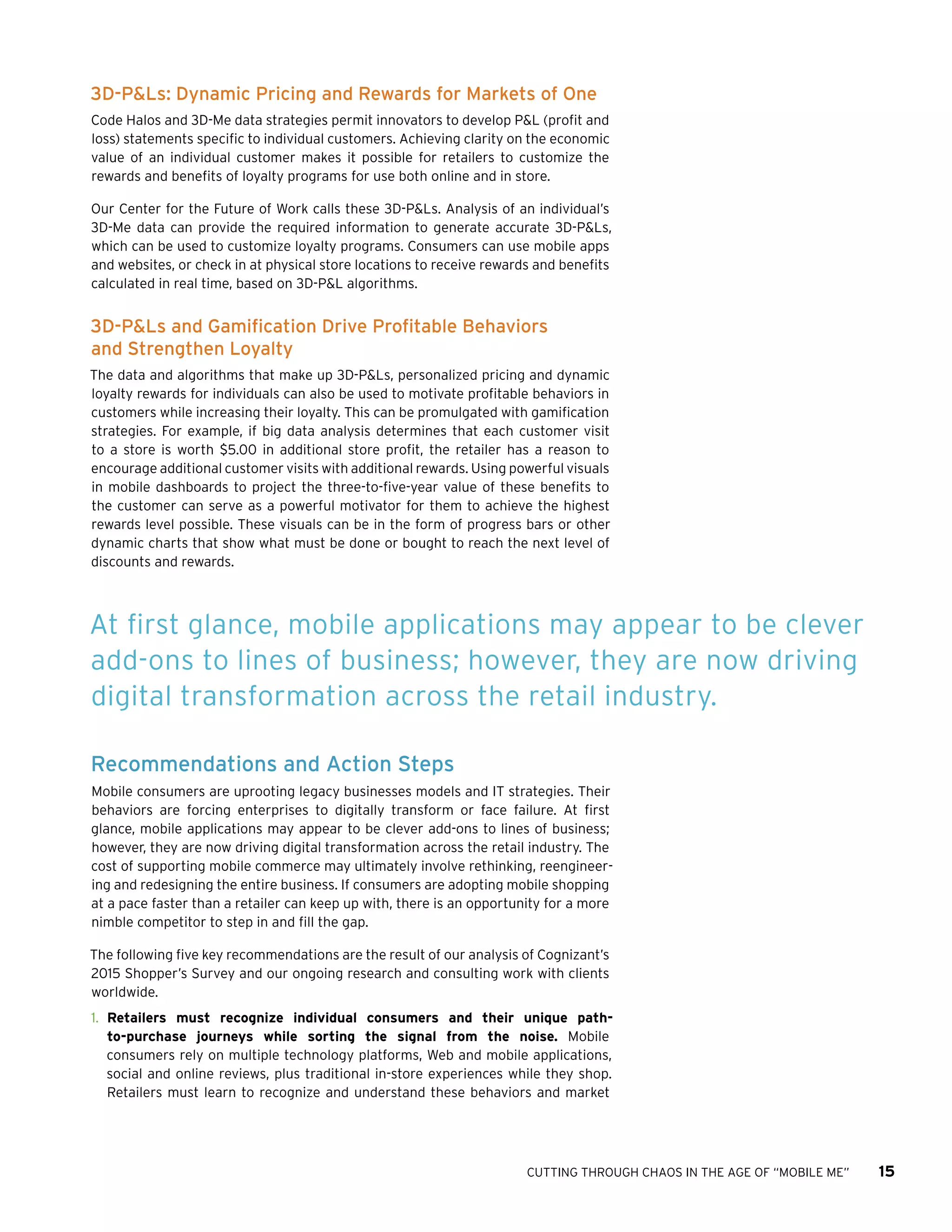 CUTTING THROUGH CHAOS IN THE AGE OF “MOBILE ME” 15
3D-P&Ls: Dynamic Pricing and Rewards for Markets of One
Code Halos and 3D-Me data strategies permit innovators to develop P&L (profit and
loss) statements specific to individual customers. Achieving clarity on the economic
value of an individual customer makes it possible for retailers to customize the
rewards and benefits of loyalty programs for use both online and in store.
Our Center for the Future of Work calls these 3D-P&Ls. Analysis of an individual’s
3D-Me data can provide the required information to generate accurate 3D-P&Ls,
which can be used to customize loyalty programs. Consumers can use mobile apps
and websites, or check in at physical store locations to receive rewards and benefits
calculated in real time, based on 3D-P&L algorithms.
3D-P&Ls and Gamification Drive Profitable Behaviors
and Strengthen Loyalty
The data and algorithms that make up 3D-P&Ls, personalized pricing and dynamic
loyalty rewards for individuals can also be used to motivate profitable behaviors in
customers while increasing their loyalty. This can be promulgated with gamification
strategies. For example, if big data analysis determines that each customer visit
to a store is worth $5.00 in additional store profit, the retailer has a reason to
encourage additional customer visits with additional rewards. Using powerful visuals
in mobile dashboards to project the three-to-five-year value of these benefits to
the customer can serve as a powerful motivator for them to achieve the highest
rewards level possible. These visuals can be in the form of progress bars or other
dynamic charts that show what must be done or bought to reach the next level of
discounts and rewards.
Recommendations and Action Steps
Mobile consumers are uprooting legacy businesses models and IT strategies. Their
behaviors are forcing enterprises to digitally transform or face failure. At first
glance, mobile applications may appear to be clever add-ons to lines of business;
however, they are now driving digital transformation across the retail industry. The
cost of supporting mobile commerce may ultimately involve rethinking, reengineer-
ing and redesigning the entire business. If consumers are adopting mobile shopping
at a pace faster than a retailer can keep up with, there is an opportunity for a more
nimble competitor to step in and fill the gap.
The following five key recommendations are the result of our analysis of Cognizant’s
2015 Shopper’s Survey and our ongoing research and consulting work with clients
worldwide.
1.	 Retailers must recognize individual consumers and their unique path-
to-purchase journeys while sorting the signal from the noise. Mobile
consumers rely on multiple technology platforms, Web and mobile applications,
social and online reviews, plus traditional in-store experiences while they shop.
Retailers must learn to recognize and understand these behaviors and market
At first glance, mobile applications may appear to be clever
add-ons to lines of business; however, they are now driving
digital transformation across the retail industry.
 