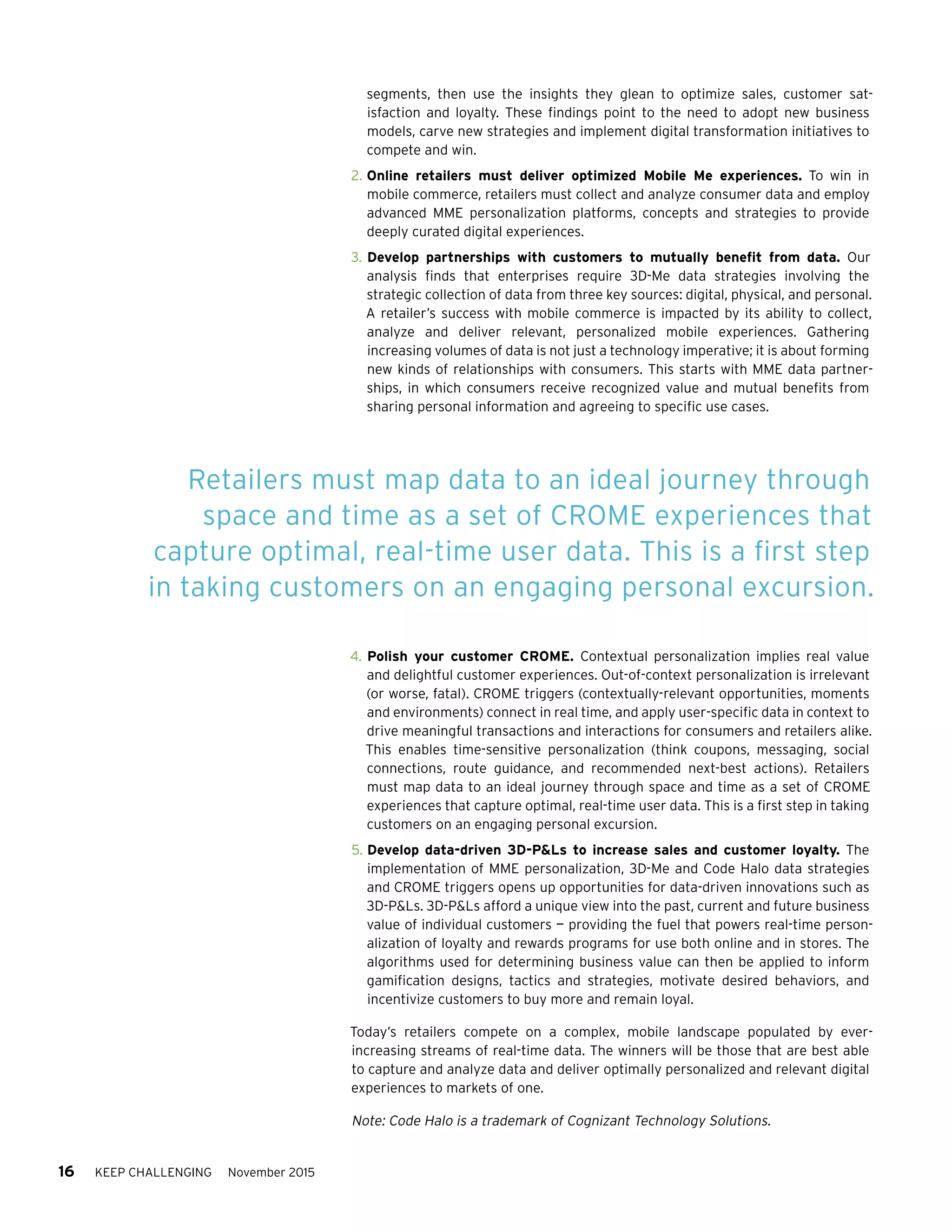 16 KEEP CHALLENGING November 2015
segments, then use the insights they glean to optimize sales, customer sat-
isfaction and loyalty. These findings point to the need to adopt new business
models, carve new strategies and implement digital transformation initiatives to
compete and win.
2.	Online retailers must deliver optimized Mobile Me experiences. To win in
mobile commerce, retailers must collect and analyze consumer data and employ
advanced MME personalization platforms, concepts and strategies to provide
deeply curated digital experiences.
3.	Develop partnerships with customers to mutually benefit from data. Our
analysis finds that enterprises require 3D-Me data strategies involving the
strategic collection of data from three key sources: digital, physical, and personal.
A retailer’s success with mobile commerce is impacted by its ability to collect,
analyze and deliver relevant, personalized mobile experiences. Gathering
increasing volumes of data is not just a technology imperative; it is about forming
new kinds of relationships with consumers. This starts with MME data partner-
ships, in which consumers receive recognized value and mutual benefits from
sharing personal information and agreeing to specific use cases.
4.	Polish your customer CROME. Contextual personalization implies real value
and delightful customer experiences. Out-of-context personalization is irrelevant
(or worse, fatal). CROME triggers (contextually-relevant opportunities, moments
and environments) connect in real time, and apply user-specific data in context to
drive meaningful transactions and interactions for consumers and retailers alike.
This enables time-sensitive personalization (think coupons, messaging, social
connections, route guidance, and recommended next-best actions). Retailers
must map data to an ideal journey through space and time as a set of CROME
experiences that capture optimal, real-time user data. This is a first step in taking
customers on an engaging personal excursion. 
5.	Develop data-driven 3D-PLs to increase sales and customer loyalty. The
implementation of MME personalization, 3D-Me and Code Halo data strategies
and CROME triggers opens up opportunities for data-driven innovations such as
3D-PLs. 3D-PLs afford a unique view into the past, current and future business
value of individual customers — providing the fuel that powers real-time person-
alization of loyalty and rewards programs for use both online and in stores. The
algorithms used for determining business value can then be applied to inform
gamification designs, tactics and strategies, motivate desired behaviors, and
incentivize customers to buy more and remain loyal.
Today’s retailers compete on a complex, mobile landscape populated by ever-
increasing streams of real-time data. The winners will be those that are best able
to capture and analyze data and deliver optimally personalized and relevant digital
experiences to markets of one.
Note: Code Halo is a trademark of Cognizant Technology Solutions.
Retailers must map data to an ideal journey through
space and time as a set of CROME experiences that
capture optimal, real-time user data. This is a first step
in taking customers on an engaging personal excursion.
 