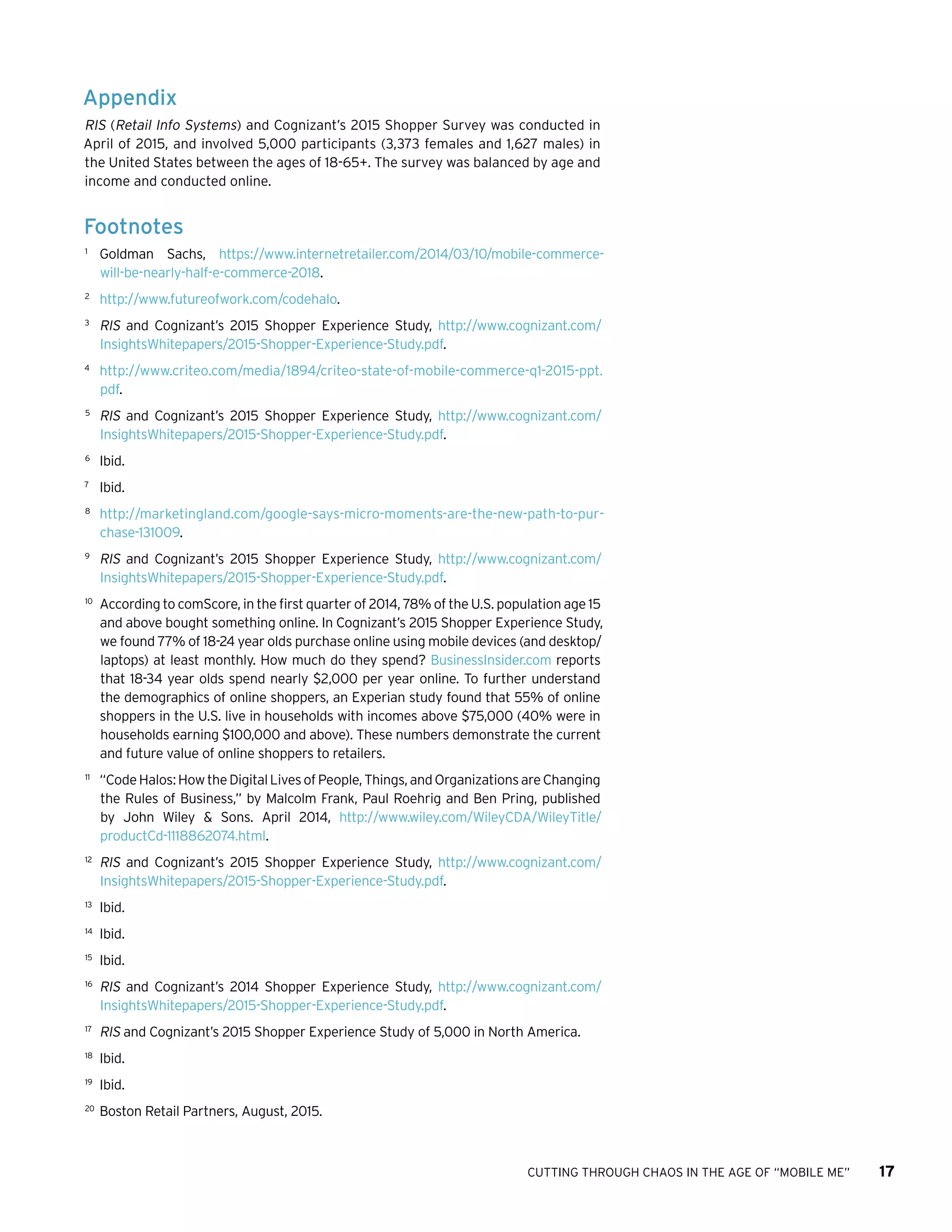 CUTTING THROUGH CHAOS IN THE AGE OF “MOBILE ME” 17
Appendix
RIS (Retail Info Systems) and Cognizant’s 2015 Shopper Survey was conducted in
April of 2015, and involved 5,000 participants (3,373 females and 1,627 males) in
the United States between the ages of 18-65+. The survey was balanced by age and
income and conducted online.
Footnotes
1	
Goldman Sachs, https://www.internetretailer.com/2014/03/10/mobile-commerce-
will-be-nearly-half-e-commerce-2018.
2	
http://www.futureofwork.com/codehalo.
3	
RIS and Cognizant’s 2015 Shopper Experience Study, http://www.cognizant.com/
InsightsWhitepapers/2015-Shopper-Experience-Study.pdf.
4	
http://www.criteo.com/media/1894/criteo-state-of-mobile-commerce-q1-2015-ppt.
pdf.
5	
RIS and Cognizant’s 2015 Shopper Experience Study, http://www.cognizant.com/
InsightsWhitepapers/2015-Shopper-Experience-Study.pdf.
6	
Ibid.
7	
Ibid.
8	
http://marketingland.com/google-says-micro-moments-are-the-new-path-to-pur-
chase-131009.	
9	
RIS and Cognizant’s 2015 Shopper Experience Study, http://www.cognizant.com/
InsightsWhitepapers/2015-Shopper-Experience-Study.pdf.
10	
According to comScore, in the first quarter of 2014, 78% of the U.S. population age 15
and above bought something online. In Cognizant’s 2015 Shopper Experience Study,
we found 77% of 18-24 year olds purchase online using mobile devices (and desktop/
laptops) at least monthly. How much do they spend? BusinessInsider.com reports
that 18-34 year olds spend nearly $2,000 per year online. To further understand
the demographics of online shoppers, an Experian study found that 55% of online
shoppers in the U.S. live in households with incomes above $75,000 (40% were in
households earning $100,000 and above). These numbers demonstrate the current
and future value of online shoppers to retailers.
11	
“CodeHalos:HowtheDigitalLivesofPeople,Things,andOrganizationsareChanging
the Rules of Business,” by Malcolm Frank, Paul Roehrig and Ben Pring, published
by John Wiley  Sons. April 2014, http://www.wiley.com/WileyCDA/WileyTitle/
productCd-1118862074.html.
12	
RIS and Cognizant’s 2015 Shopper Experience Study, http://www.cognizant.com/
InsightsWhitepapers/2015-Shopper-Experience-Study.pdf.
13	
Ibid.
14	
Ibid.
15	
Ibid.
16	
RIS and Cognizant’s 2014 Shopper Experience Study, http://www.cognizant.com/
InsightsWhitepapers/2015-Shopper-Experience-Study.pdf.
17	
RIS and Cognizant’s 2015 Shopper Experience Study of 5,000 in North America.
18	
Ibid.
19	
Ibid.
20	
Boston Retail Partners, August, 2015.
 