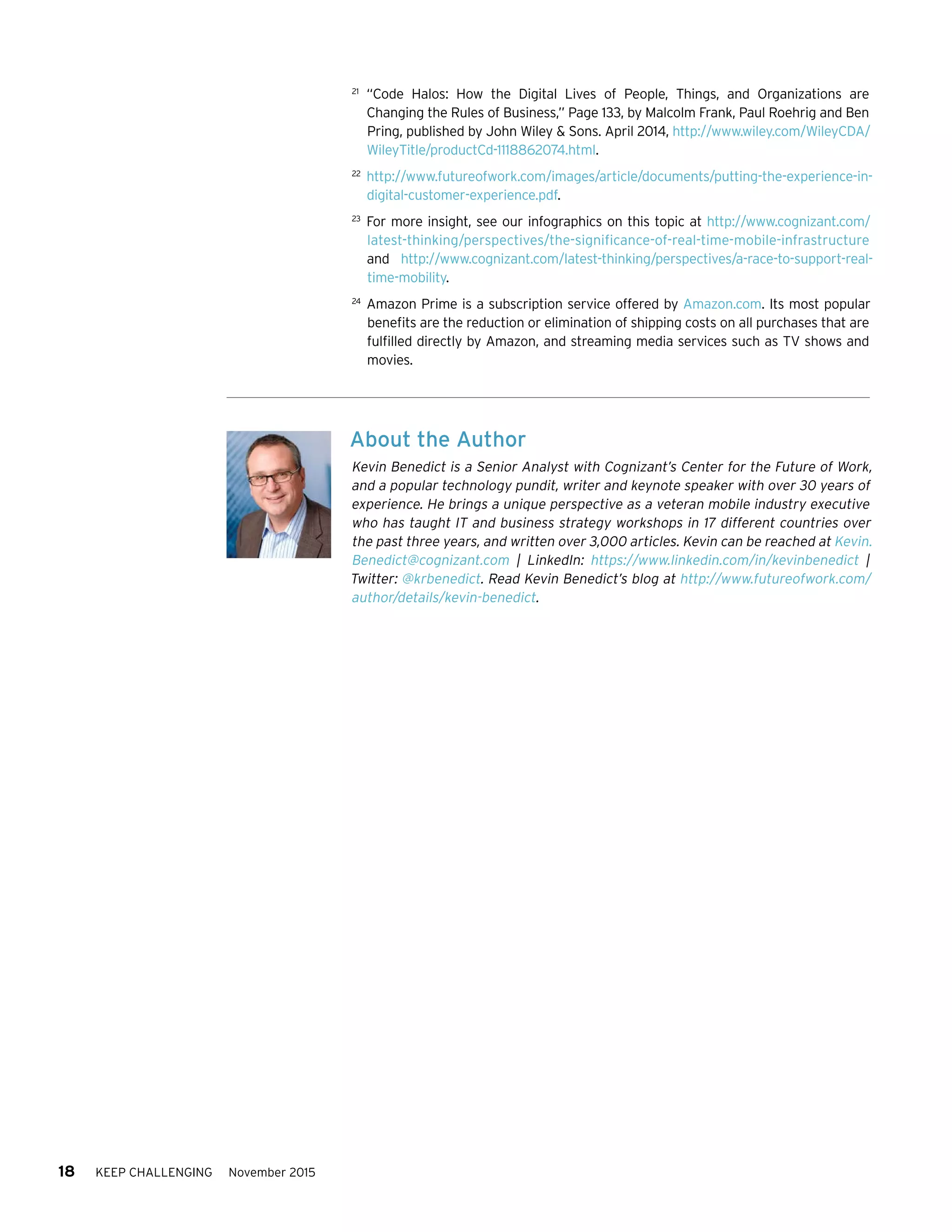 18 KEEP CHALLENGING November 2015
21	
“Code Halos: How the Digital Lives of People, Things, and Organizations are
Changing the Rules of Business,” Page 133, by Malcolm Frank, Paul Roehrig and Ben
Pring, published by John Wiley  Sons. April 2014, http://www.wiley.com/WileyCDA/
WileyTitle/productCd-1118862074.html.
22	
http://www.futureofwork.com/images/article/documents/putting-the-experience-in-
digital-customer-experience.pdf.
23	
For more insight, see our infographics on this topic at http://www.cognizant.com/
latest-thinking/perspectives/the-significance-of-real-time-mobile-infrastructure
and http://www.cognizant.com/latest-thinking/perspectives/a-race-to-support-real-
time-mobility.
24	
Amazon Prime is a subscription service offered by Amazon.com. Its most popular
benefits are the reduction or elimination of shipping costs on all purchases that are
fulfilled directly by Amazon, and streaming media services such as TV shows and
movies.
About the Author
Kevin Benedict is a Senior Analyst with Cognizant’s Center for the Future of Work,
and a popular technology pundit, writer and keynote speaker with over 30 years of
experience. He brings a unique perspective as a veteran mobile industry executive
who has taught IT and business strategy workshops in 17 different countries over
the past three years, and written over 3,000 articles. Kevin can be reached at Kevin.
Benedict@cognizant.com | LinkedIn: https://www.linkedin.com/in/kevinbenedict |
Twitter: @krbenedict. Read Kevin Benedict’s blog at http://www.futureofwork.com/
author/details/kevin-benedict.
 