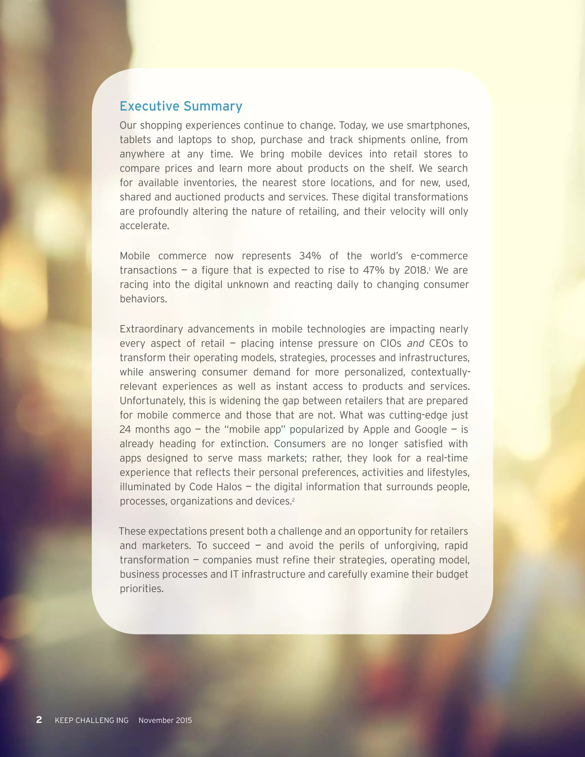 2 KEEP CHALLENG ING November 2015
Executive Summary
Our shopping experiences continue to change. Today, we use smartphones,
tablets and laptops to shop, purchase and track shipments online, from
anywhere at any time. We bring mobile devices into retail stores to
compare prices and learn more about products on the shelf. We search
for available inventories, the nearest store locations, and for new, used,
shared and auctioned products and services. These digital transformations
are profoundly altering the nature of retailing, and their velocity will only
accelerate.
Mobile commerce now represents 34% of the world’s e-commerce
transactions — a figure that is expected to rise to 47% by 2018.1
We are
racing into the digital unknown and reacting daily to changing consumer
behaviors.
Extraordinary advancements in mobile technologies are impacting nearly
every aspect of retail — placing intense pressure on CIOs and CEOs to
transform their operating models, strategies, processes and infrastructures,
while answering consumer demand for more personalized, contextually-
relevant experiences as well as instant access to products and services.
Unfortunately, this is widening the gap between retailers that are prepared
for mobile commerce and those that are not. What was cutting-edge just
24 months ago — the “mobile app” popularized by Apple and Google — is
already heading for extinction. Consumers are no longer satisfied with
apps designed to serve mass markets; rather, they look for a real-time
experience that reflects their personal preferences, activities and lifestyles,
illuminated by Code Halos — the digital information that surrounds people,
processes, organizations and devices.2
These expectations present both a challenge and an opportunity for retailers
and marketers. To succeed — and avoid the perils of unforgiving, rapid
transformation — companies must refine their strategies, operating model,
business processes and IT infrastructure and carefully examine their budget
priorities.
 