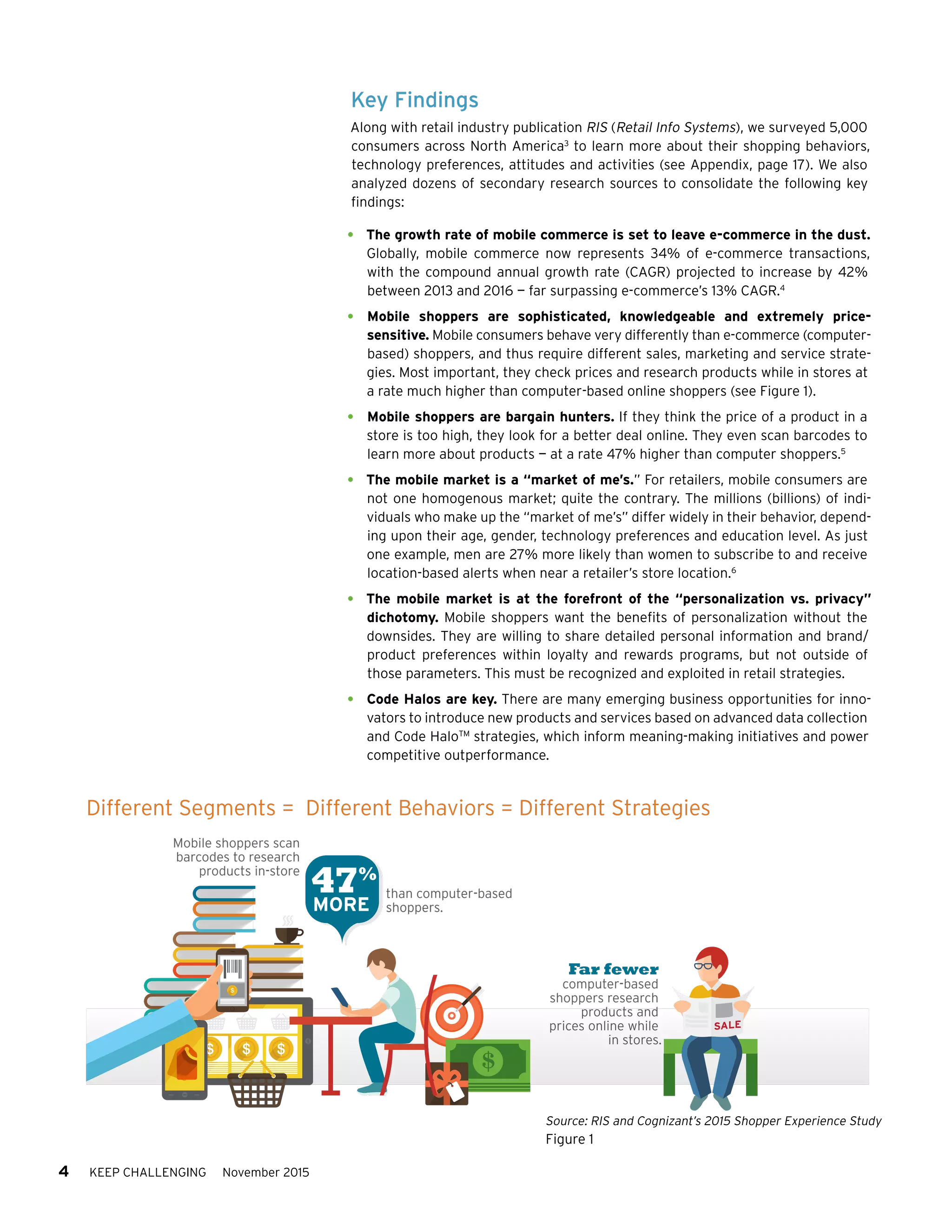 4 KEEP CHALLENGING November 2015
Key Findings
Along with retail industry publication RIS (Retail Info Systems), we surveyed 5,000
consumers across North America3
to learn more about their shopping behaviors,
technology preferences, attitudes and activities (see Appendix, page 17). We also
analyzed dozens of secondary research sources to consolidate the following key
findings:
•	 The growth rate of mobile commerce is set to leave e-commerce in the dust.
Globally, mobile commerce now represents 34% of e-commerce transactions,
with the compound annual growth rate (CAGR) projected to increase by 42%
between 2013 and 2016 — far surpassing e-commerce’s 13% CAGR.4
•	 Mobile shoppers are sophisticated, knowledgeable and extremely price-
sensitive. Mobile consumers behave very differently than e-commerce (computer-
based) shoppers, and thus require different sales, marketing and service strate-
gies. Most important, they check prices and research products while in stores at
a rate much higher than computer-based online shoppers (see Figure 1).
•	 Mobile shoppers are bargain hunters. If they think the price of a product in a
store is too high, they look for a better deal online. They even scan barcodes to
learn more about products — at a rate 47% higher than computer shoppers.5
•	 The mobile market is a “market of me’s.” For retailers, mobile consumers are
not one homogenous market; quite the contrary. The millions (billions) of indi-
viduals who make up the “market of me’s” differ widely in their behavior, depend-
ing upon their age, gender, technology preferences and education level. As just
one example, men are 27% more likely than women to subscribe to and receive
location-based alerts when near a retailer’s store location.6
•	 The mobile market is at the forefront of the “personalization vs. privacy”
dichotomy. Mobile shoppers want the benefits of personalization without the
downsides. They are willing to share detailed personal information and brand/
product preferences within loyalty and rewards programs, but not outside of
those parameters. This must be recognized and exploited in retail strategies.
•	 Code Halos are key. There are many emerging business opportunities for inno-
vators to introduce new products and services based on advanced data collection
and Code HaloTM
strategies, which inform meaning-making initiatives and power
competitive outperformance.
47%
Mobile shoppers scan
barcodes to research
products in-store
than computer-based
shoppers.
Far fewer
computer-based
shoppers research
products and
prices online while
in stores.
MORE
Different Segments = Different Behaviors = Different Strategies
Source: RIS and Cognizant’s 2015 Shopper Experience Study
Figure 1
 