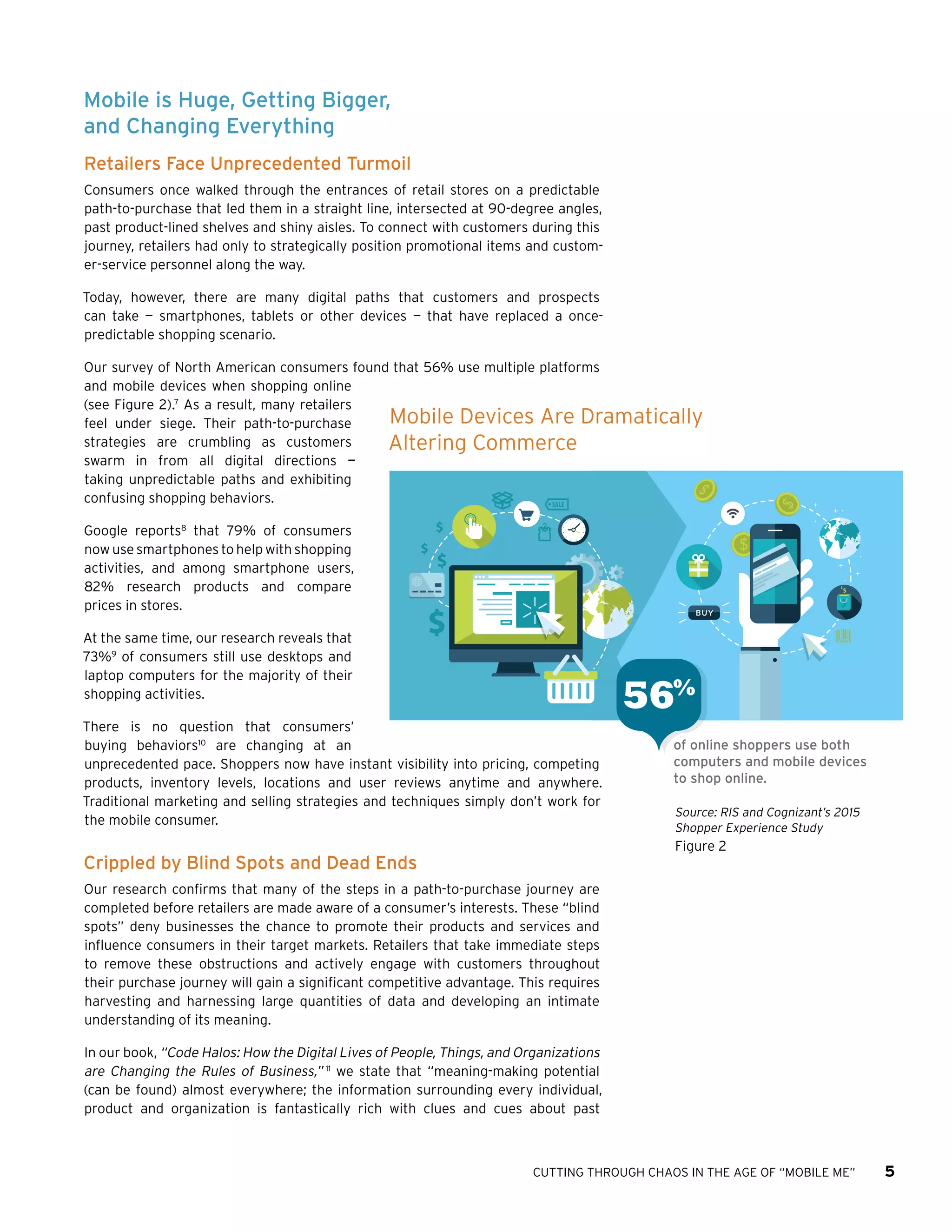 CUTTING THROUGH CHAOS IN THE AGE OF “MOBILE ME” 5
Mobile is Huge, Getting Bigger,
and Changing Everything
Retailers Face Unprecedented Turmoil
Consumers once walked through the entrances of retail stores on a predictable
path-to-purchase that led them in a straight line, intersected at 90-degree angles,
past product-lined shelves and shiny aisles. To connect with customers during this
journey, retailers had only to strategically position promotional items and custom-
er-service personnel along the way.
Today, however, there are many digital paths that customers and prospects
can take — smartphones, tablets or other devices — that have replaced a once-
predictable shopping scenario.
Our survey of North American consumers found that 56% use multiple platforms
and mobile devices when shopping online
(see Figure 2).7
As a result, many retailers
feel under siege. Their path-to-purchase
strategies are crumbling as customers
swarm in from all digital directions —
taking unpredictable paths and exhibiting
confusing shopping behaviors.
Google reports8
that 79% of consumers
now use smartphones to help with shopping
activities, and among smartphone users,
82% research products and compare
prices in stores.
At the same time, our research reveals that
73%9
of consumers still use desktops and
laptop computers for the majority of their
shopping activities.
There is no question that consumers’
buying behaviors10
are changing at an
unprecedented pace. Shoppers now have instant visibility into pricing, competing
products, inventory levels, locations and user reviews anytime and anywhere.
Traditional marketing and selling strategies and techniques simply don’t work for
the mobile consumer.
Crippled by Blind Spots and Dead Ends
Our research confirms that many of the steps in a path-to-purchase journey are
completed before retailers are made aware of a consumer’s interests. These “blind
spots” deny businesses the chance to promote their products and services and
influence consumers in their target markets. Retailers that take immediate steps
to remove these obstructions and actively engage with customers throughout
their purchase journey will gain a significant competitive advantage. This requires
harvesting and harnessing large quantities of data and developing an intimate
understanding of its meaning.
In our book, “Code Halos: How the Digital Lives of People, Things, and Organizations
are Changing the Rules of Business,” 11
we state that “meaning-making potential
(can be found) almost everywhere; the information surrounding every individual,
product and organization is fantastically rich with clues and cues about past
Source: RIS and Cognizant’s 2015
Shopper Experience Study
Figure 2
Mobile Devices Are Dramatically
Altering Commerce
of online shoppers use both
computers and mobile devices
to shop online.
56%
 