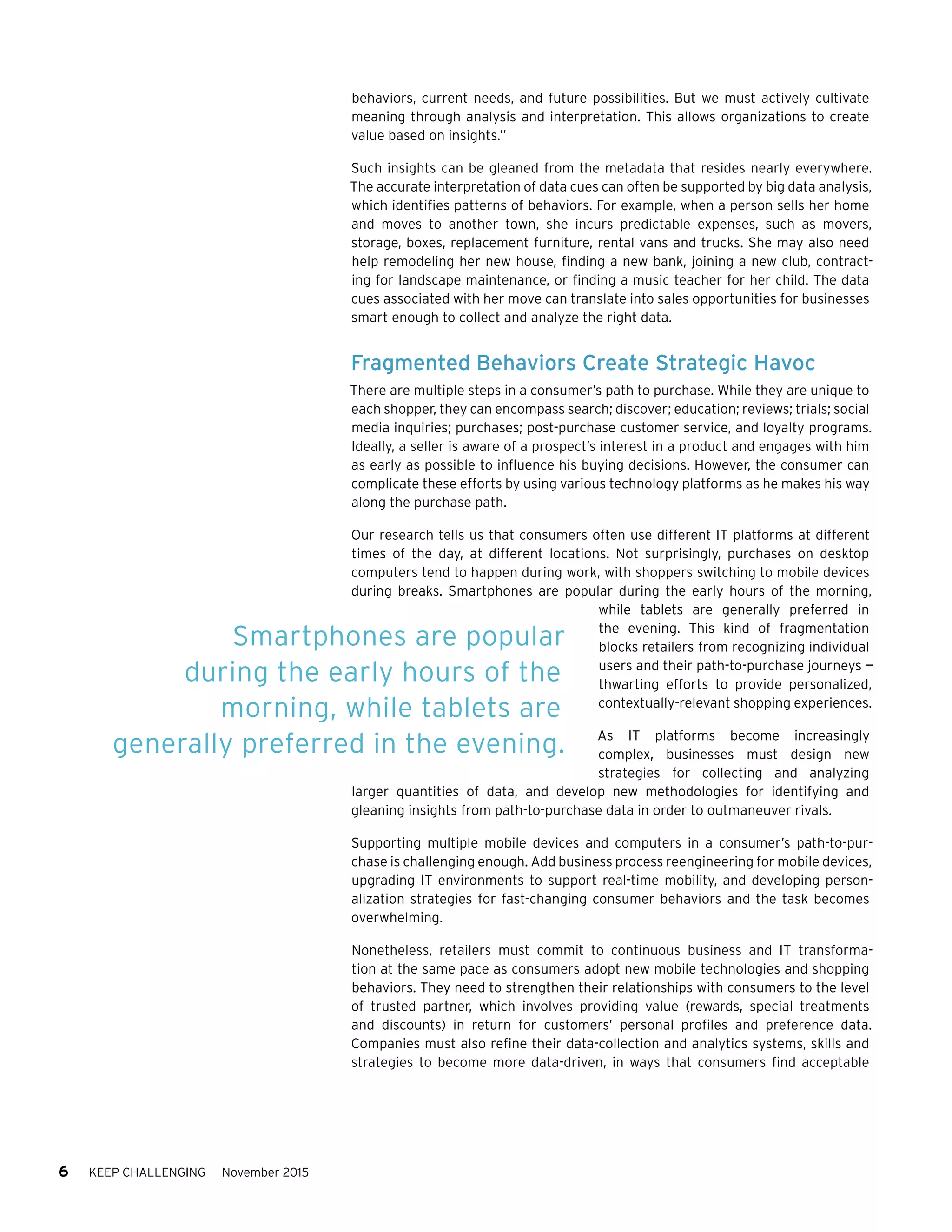 6 KEEP CHALLENGING November 2015
behaviors, current needs, and future possibilities. But we must actively cultivate
meaning through analysis and interpretation. This allows organizations to create
value based on insights.”
Such insights can be gleaned from the metadata that resides nearly everywhere.
The accurate interpretation of data cues can often be supported by big data analysis,
which identifies patterns of behaviors. For example, when a person sells her home
and moves to another town, she incurs predictable expenses, such as movers,
storage, boxes, replacement furniture, rental vans and trucks. She may also need
help remodeling her new house, finding a new bank, joining a new club, contract-
ing for landscape maintenance, or finding a music teacher for her child. The data
cues associated with her move can translate into sales opportunities for businesses
smart enough to collect and analyze the right data.
Fragmented Behaviors Create Strategic Havoc
There are multiple steps in a consumer’s path to purchase. While they are unique to
each shopper, they can encompass search; discover; education; reviews; trials; social
media inquiries; purchases; post-purchase customer service, and loyalty programs.
Ideally, a seller is aware of a prospect’s interest in a product and engages with him
as early as possible to influence his buying decisions. However, the consumer can
complicate these efforts by using various technology platforms as he makes his way
along the purchase path.
Our research tells us that consumers often use different IT platforms at different
times of the day, at different locations. Not surprisingly, purchases on desktop
computers tend to happen during work, with shoppers switching to mobile devices
during breaks. Smartphones are popular during the early hours of the morning,
while tablets are generally preferred in
the evening. This kind of fragmentation
blocks retailers from recognizing individual
users and their path-to-purchase journeys —
thwarting efforts to provide personalized,
contextually-relevant shopping experiences.
As IT platforms become increasingly
complex, businesses must design new
strategies for collecting and analyzing
larger quantities of data, and develop new methodologies for identifying and
gleaning insights from path-to-purchase data in order to outmaneuver rivals.
Supporting multiple mobile devices and computers in a consumer’s path-to-pur-
chase is challenging enough. Add business process reengineering for mobile devices,
upgrading IT environments to support real-time mobility, and developing person-
alization strategies for fast-changing consumer behaviors and the task becomes
overwhelming.
Nonetheless, retailers must commit to continuous business and IT transforma-
tion at the same pace as consumers adopt new mobile technologies and shopping
behaviors. They need to strengthen their relationships with consumers to the level
of trusted partner, which involves providing value (rewards, special treatments
and discounts) in return for customers’ personal profiles and preference data.
Companies must also refine their data-collection and analytics systems, skills and
strategies to become more data-driven, in ways that consumers find acceptable
Smartphones are popular
during the early hours of the
morning, while tablets are
generally preferred in the evening.
 