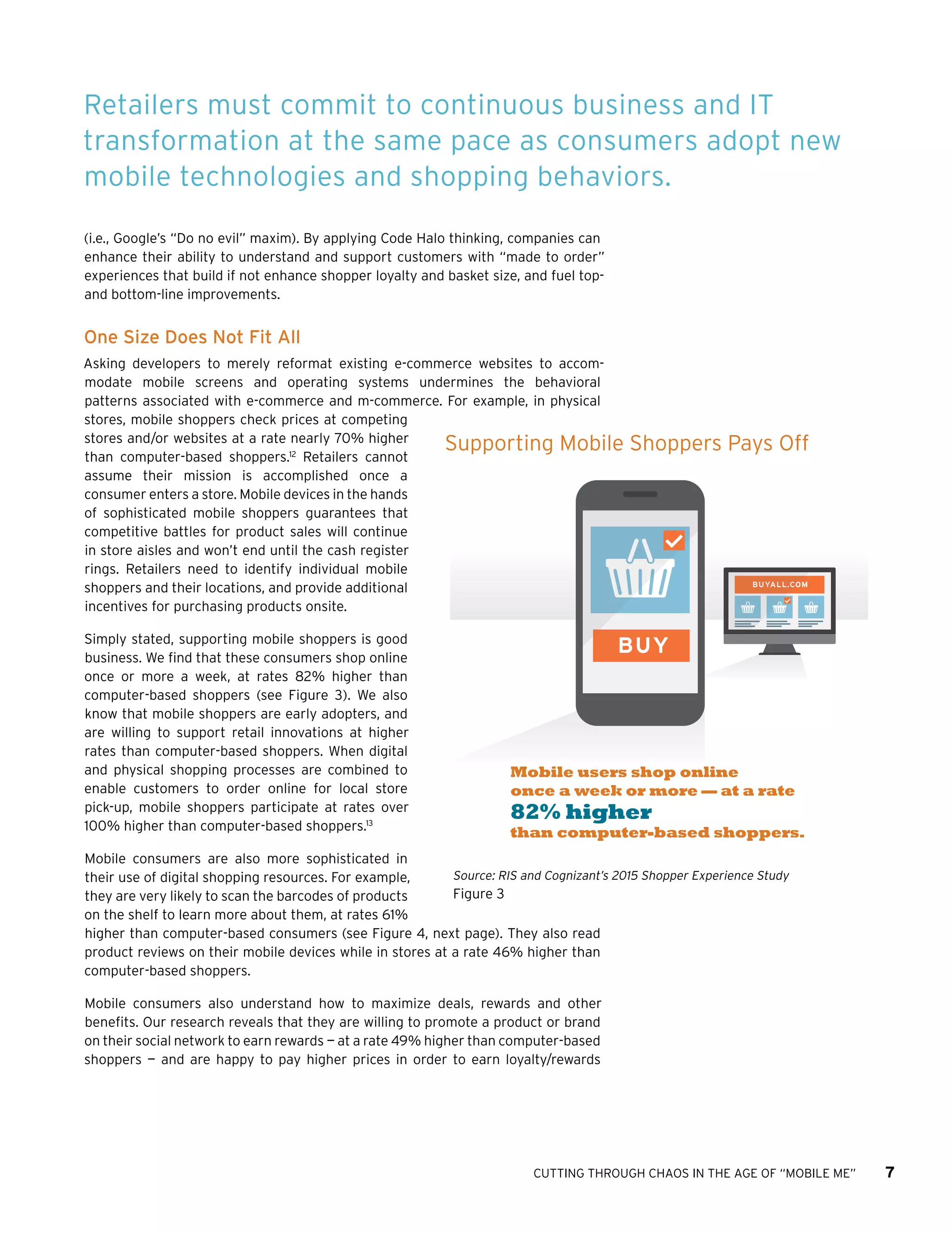 CUTTING THROUGH CHAOS IN THE AGE OF “MOBILE ME” 7
(i.e., Google’s “Do no evil” maxim). By applying Code Halo thinking, companies can
enhance their ability to understand and support customers with “made to order”
experiences that build if not enhance shopper loyalty and basket size, and fuel top-
and bottom-line improvements.
One Size Does Not Fit All
Asking developers to merely reformat existing e-commerce websites to accom-
modate mobile screens and operating systems undermines the behavioral
patterns associated with e-commerce and m-commerce. For example, in physical
stores, mobile shoppers check prices at competing
stores and/or websites at a rate nearly 70% higher
than computer-based shoppers.12
Retailers cannot
assume their mission is accomplished once a
consumer enters a store. Mobile devices in the hands
of sophisticated mobile shoppers guarantees that
competitive battles for product sales will continue
in store aisles and won’t end until the cash register
rings. Retailers need to identify individual mobile
shoppers and their locations, and provide additional
incentives for purchasing products onsite.
Simply stated, supporting mobile shoppers is good
business. We find that these consumers shop online
once or more a week, at rates 82% higher than
computer-based shoppers (see Figure 3). We also
know that mobile shoppers are early adopters, and
are willing to support retail innovations at higher
rates than computer-based shoppers. When digital
and physical shopping processes are combined to
enable customers to order online for local store
pick-up, mobile shoppers participate at rates over
100% higher than computer-based shoppers.13
Mobile consumers are also more sophisticated in
their use of digital shopping resources. For example,
they are very likely to scan the barcodes of products
on the shelf to learn more about them, at rates 61%
higher than computer-based consumers (see Figure 4, next page). They also read
product reviews on their mobile devices while in stores at a rate 46% higher than
computer-based shoppers.
Mobile consumers also understand how to maximize deals, rewards and other
benefits. Our research reveals that they are willing to promote a product or brand
on their social network to earn rewards — at a rate 49% higher than computer-based
shoppers — and are happy to pay higher prices in order to earn loyalty/rewards
Retailers must commit to continuous business and IT
transformation at the same pace as consumers adopt new
mobile technologies and shopping behaviors.
BUYALL.COM
BUY
Mobile users shop online
once a week or more — at a rate
82% higher
than computer-based shoppers.
Supporting Mobile Shoppers Pays Off
Source: RIS and Cognizant’s 2015 Shopper Experience Study
Figure 3
 