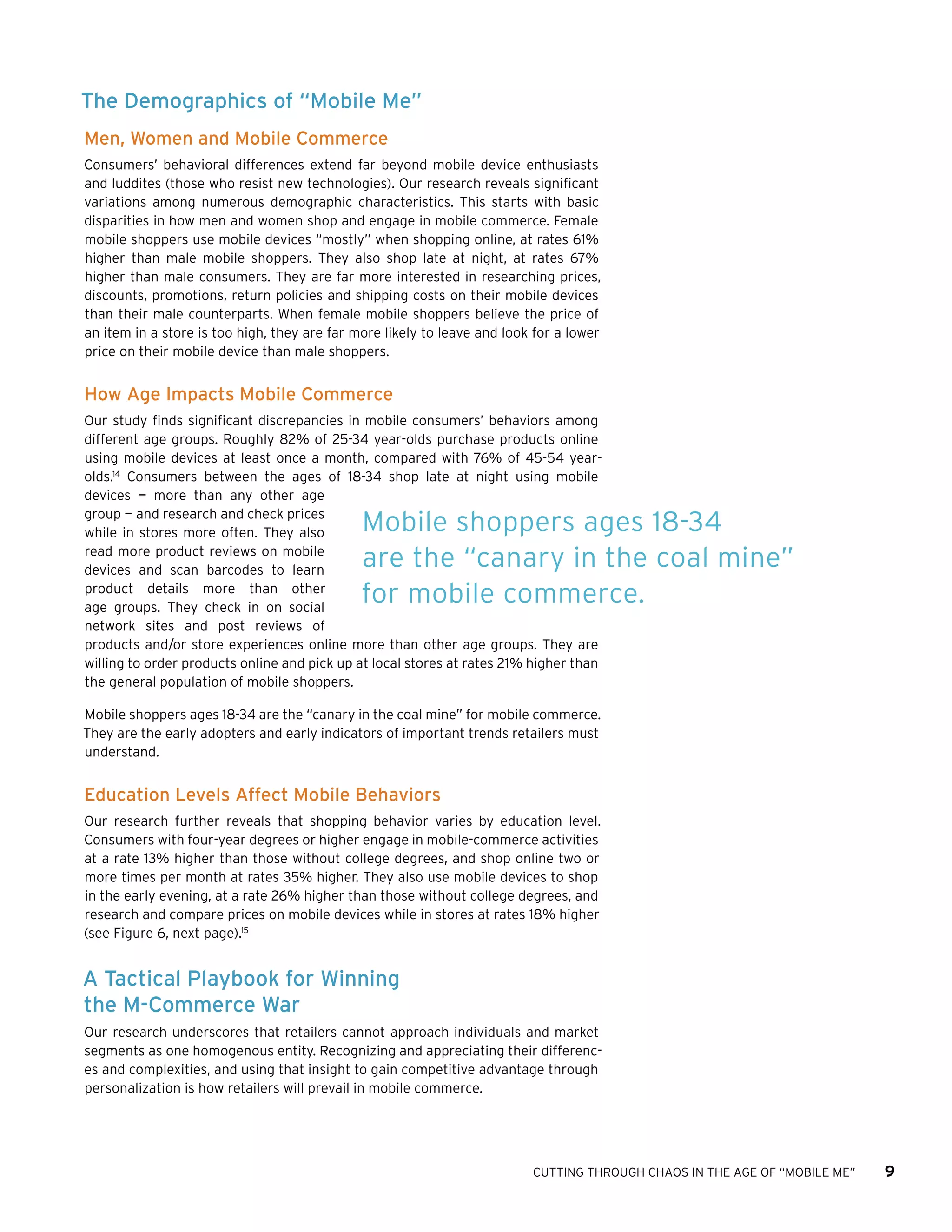 CUTTING THROUGH CHAOS IN THE AGE OF “MOBILE ME” 9
The Demographics of “Mobile Me”
Men, Women and Mobile Commerce
Consumers’ behavioral differences extend far beyond mobile device enthusiasts
and luddites (those who resist new technologies). Our research reveals significant
variations among numerous demographic characteristics. This starts with basic
disparities in how men and women shop and engage in mobile commerce. Female
mobile shoppers use mobile devices “mostly” when shopping online, at rates 61%
higher than male mobile shoppers. They also shop late at night, at rates 67%
higher than male consumers. They are far more interested in researching prices,
discounts, promotions, return policies and shipping costs on their mobile devices
than their male counterparts. When female mobile shoppers believe the price of
an item in a store is too high, they are far more likely to leave and look for a lower
price on their mobile device than male shoppers.
How Age Impacts Mobile Commerce
Our study finds significant discrepancies in mobile consumers’ behaviors among
different age groups. Roughly 82% of 25-34 year-olds purchase products online
using mobile devices at least once a month, compared with 76% of 45-54 year-
olds.14
Consumers between the ages of 18-34 shop late at night using mobile
devices — more than any other age
group — and research and check prices
while in stores more often. They also
read more product reviews on mobile
devices and scan barcodes to learn
product details more than other
age groups. They check in on social
network sites and post reviews of
products and/or store experiences online more than other age groups. They are
willing to order products online and pick up at local stores at rates 21% higher than
the general population of mobile shoppers.
Mobile shoppers ages 18-34 are the “canary in the coal mine” for mobile commerce.
They are the early adopters and early indicators of important trends retailers must
understand.
Education Levels Affect Mobile Behaviors
Our research further reveals that shopping behavior varies by education level.
Consumers with four-year degrees or higher engage in mobile-commerce activities
at a rate 13% higher than those without college degrees, and shop online two or
more times per month at rates 35% higher. They also use mobile devices to shop
in the early evening, at a rate 26% higher than those without college degrees, and
research and compare prices on mobile devices while in stores at rates 18% higher
(see Figure 6, next page).15
A Tactical Playbook for Winning
the M-Commerce War
Our research underscores that retailers cannot approach individuals and market
segments as one homogenous entity. Recognizing and appreciating their differenc-
es and complexities, and using that insight to gain competitive advantage through
personalization is how retailers will prevail in mobile commerce.
Mobile shoppers ages 18-34
are the “canary in the coal mine”
for mobile commerce.
 