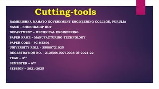 Cutting-tools
RAMKRISHNA MAHATO GOVERNMENT ENGINEERING COLLEGE, PURULIA
NAME – SHUBHRADIP ROY
DEPARTMENT – MECHNICAL ENGINEERING
PAPER NAME – MANUFACTURING TECHNOLOGY
PAPER CODE - PC-ME601
UNIVERSITY ROLL - 35000721025
REGESTRATION NO. - 213500100710038 OF 2021-22
YEAR – 3RD
SEMESTER – 6TH
SESSION – 2021-2025
 