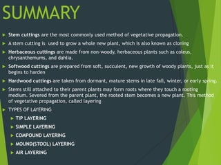 SUMMARY
   Stem cuttings are the most commonly used method of vegetative propagation.
   A stem cutting is used to grow a whole new plant, which is also known as cloning
   Herbaceous cuttings are made from non-woody, herbaceous plants such as coleus,
    chrysanthemums, and dahlia.
   Softwood cuttings are prepared from soft, succulent, new growth of woody plants, just as it
    begins to harden
   Hardwood cuttings are taken from dormant, mature stems in late fall, winter, or early spring.
   Stems still attached to their parent plants may form roots where they touch a rooting
    medium. Severed from the parent plant, the rooted stem becomes a new plant. This method
    of vegetative propagation, called layering
   TYPES OF LAYERING
       TIP LAYERING
       SIMPLE LAYERING
       COMPOUND LAYERING
       MOUND(STOOL) LAYERING
       AIR LAYERING
 